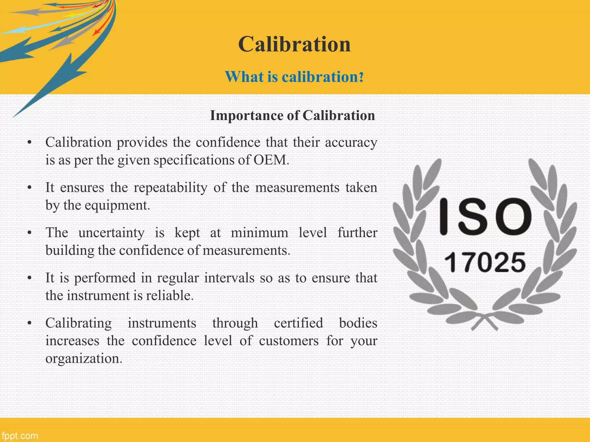 Calibration
What is calibration?
• Calibration provides the confidence that their accuracy
is as per the given specifications of OEM.
• It ensures the repeatability of the measurements taken
by the equipment.
• The uncertainty is kept at minimum level further
building the confidence of measurements.
• It is performed in regular intervals so as to ensure that
the instrument is reliable.
• Calibrating instruments through certified bodies
increases the confidence level of customers for your
organization.
Importance of Calibration
 