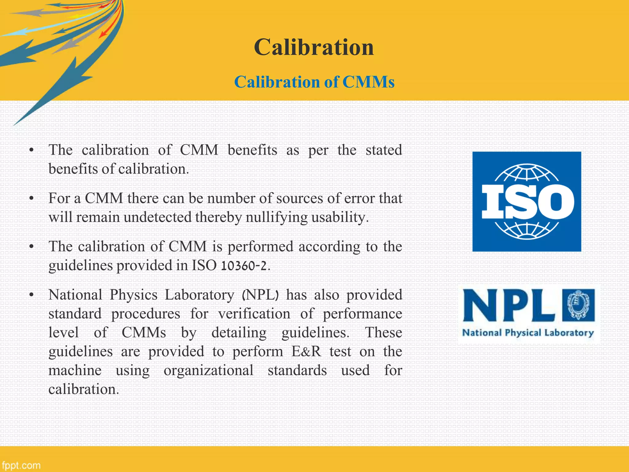 Calibration
Calibration of CMMs
• The calibration of CMM benefits as per the stated
benefits of calibration.
• For a CMM there can be number of sources of error that
will remain undetected thereby nullifying usability.
• The calibration of CMM is performed according to the
guidelines provided in ISO 10360-2.
• National Physics Laboratory (NPL) has also provided
standard procedures for verification of performance
level of CMMs by detailing guidelines. These
guidelines are provided to perform E&R test on the
machine using organizational standards used for
calibration.
 