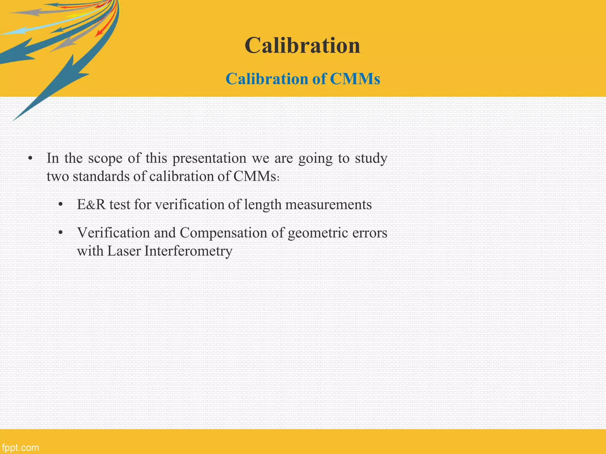 Calibration
Calibration of CMMs
• In the scope of this presentation we are going to study
two standards of calibration of CMMs:
• E&R test for verification of length measurements
• Verification and Compensation of geometric errors
with Laser Interferometry
 