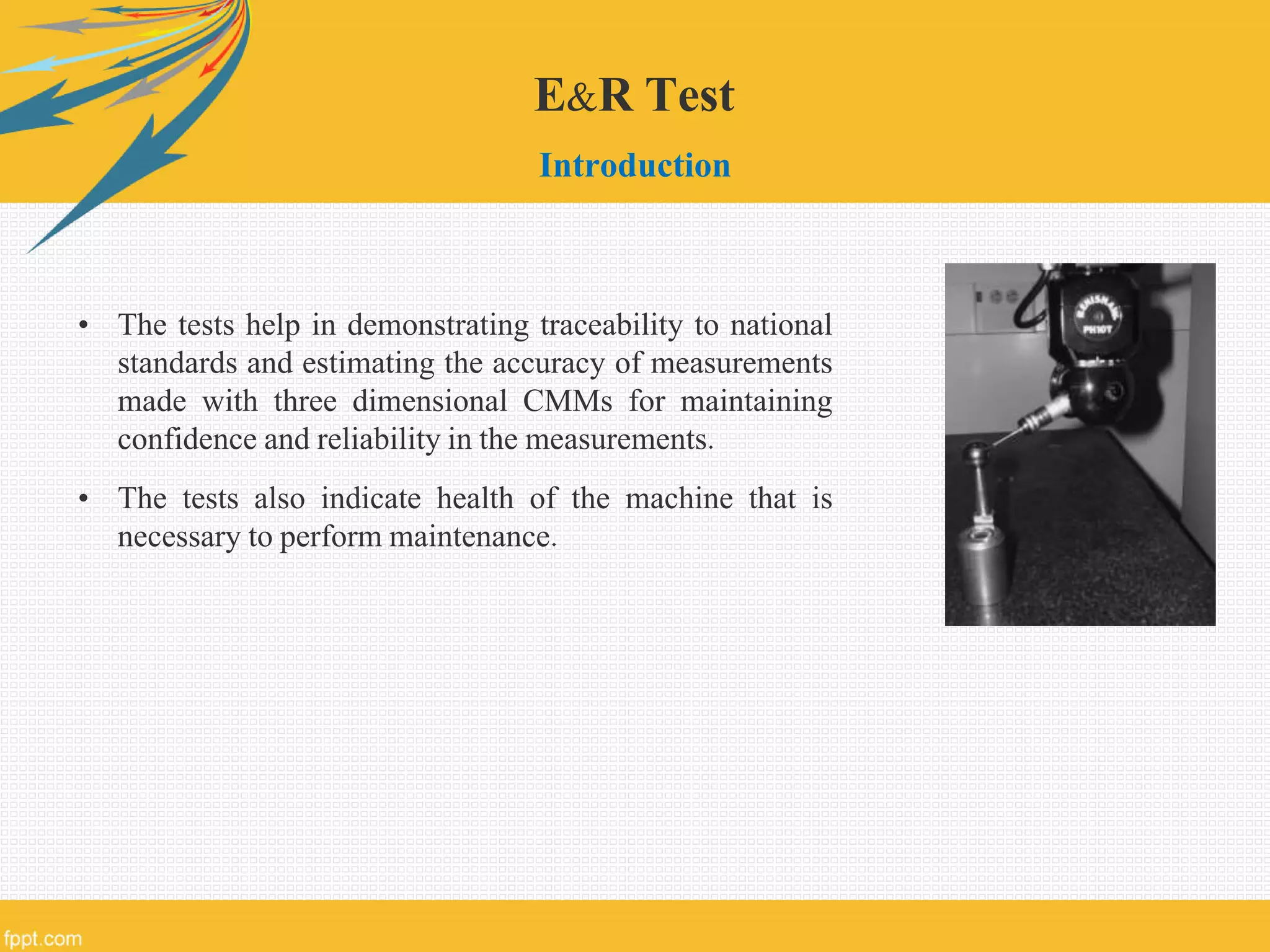 E&R Test
Introduction
• The tests help in demonstrating traceability to national
standards and estimating the accuracy of measurements
made with three dimensional CMMs for maintaining
confidence and reliability in the measurements.
• The tests also indicate health of the machine that is
necessary to perform maintenance.
 