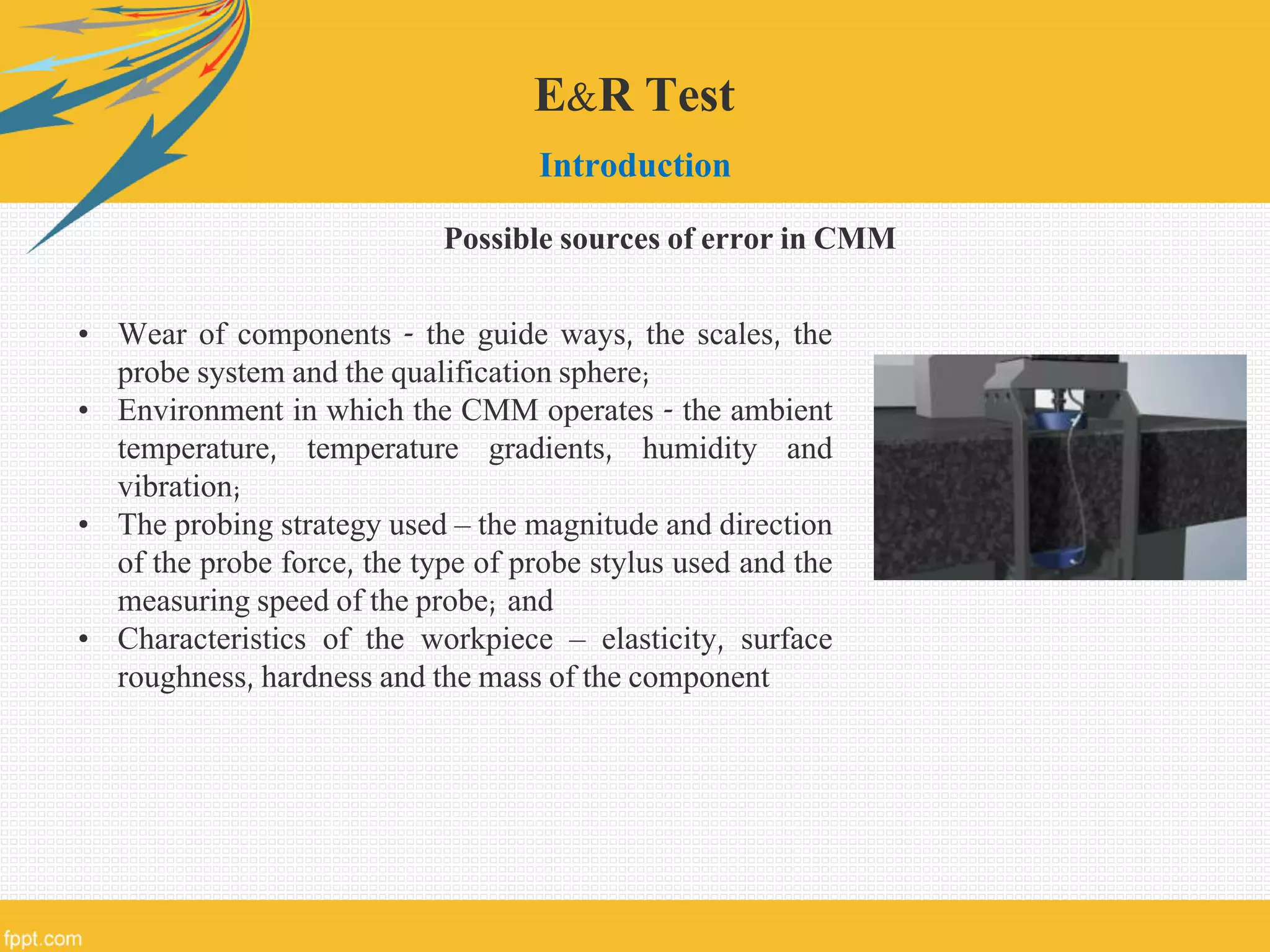 E&R Test
Introduction
• Wear of components - the guide ways, the scales, the
probe system and the qualification sphere;
• Environment in which the CMM operates - the ambient
temperature, temperature gradients, humidity and
vibration;
• The probing strategy used – the magnitude and direction
of the probe force, the type of probe stylus used and the
measuring speed of the probe; and
• Characteristics of the workpiece – elasticity, surface
roughness, hardness and the mass of the component
Possible sources of error in CMM
 