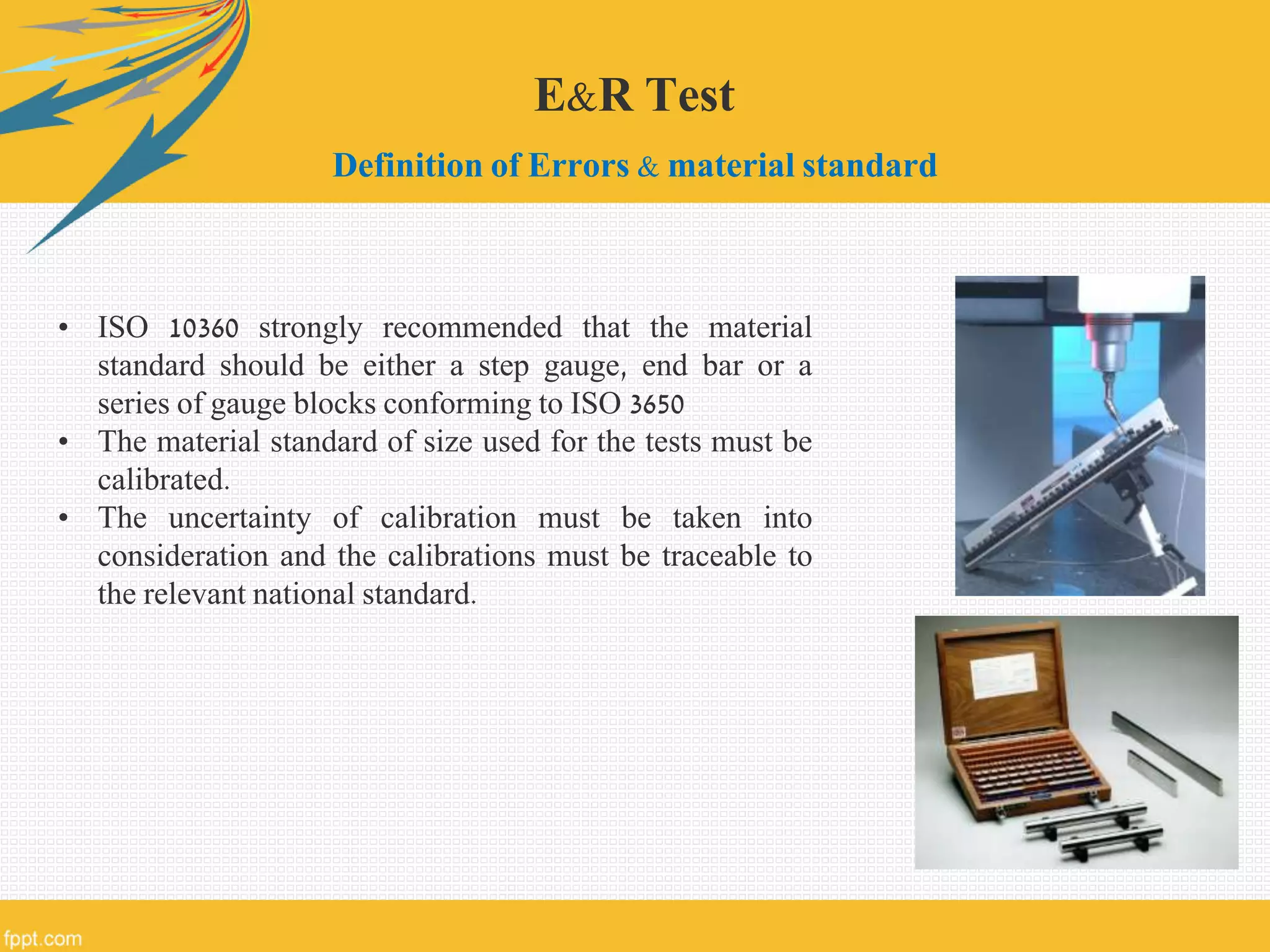 E&R Test
Definition of Errors & material standard
• ISO 10360 strongly recommended that the material
standard should be either a step gauge, end bar or a
series of gauge blocks conforming to ISO 3650
• The material standard of size used for the tests must be
calibrated.
• The uncertainty of calibration must be taken into
consideration and the calibrations must be traceable to
the relevant national standard.
 