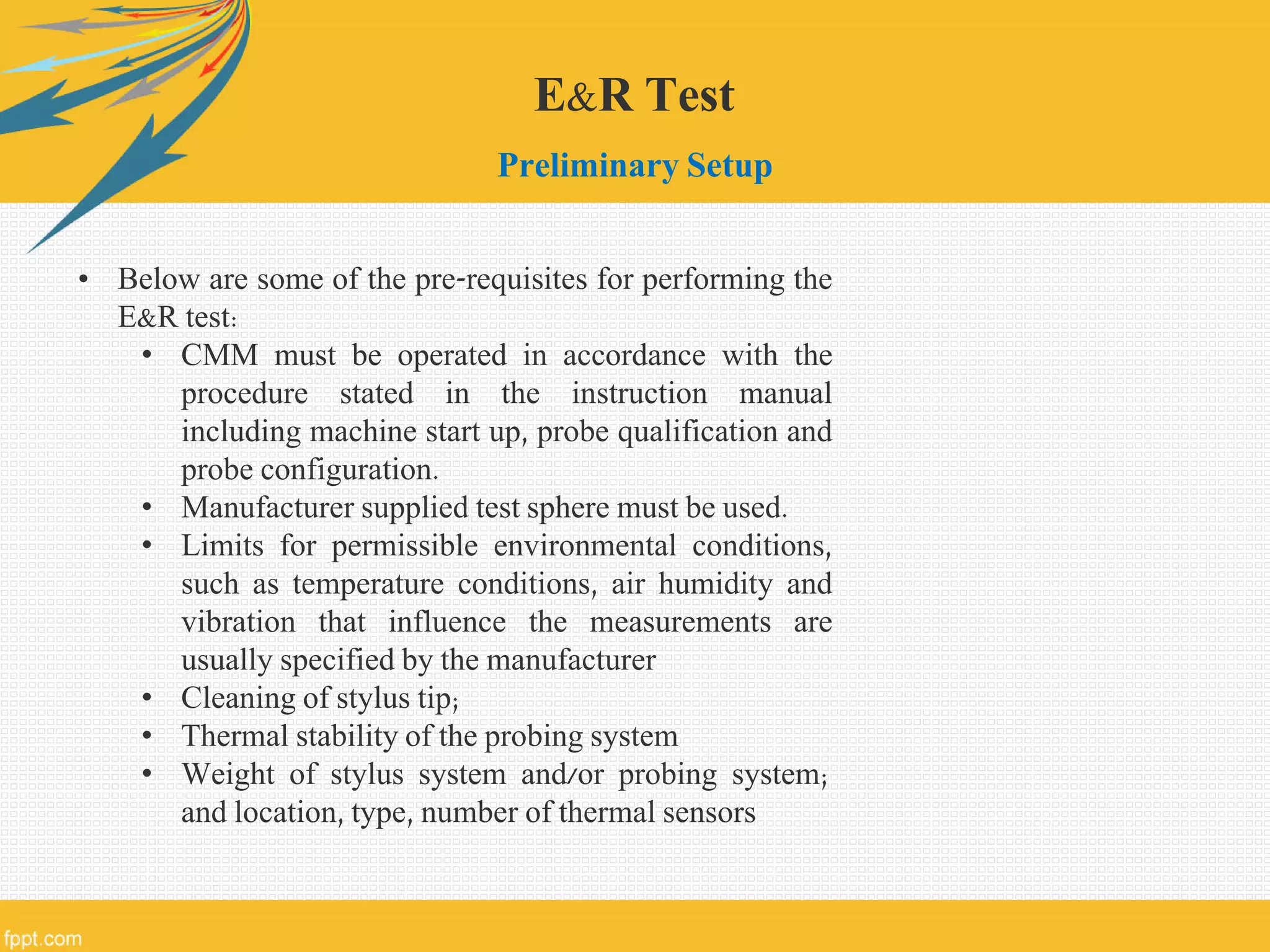 E&R Test
Preliminary Setup
• Below are some of the pre-requisites for performing the
E&R test:
• CMM must be operated in accordance with the
procedure stated in the instruction manual
including machine start up, probe qualification and
probe configuration.
• Manufacturer supplied test sphere must be used.
• Limits for permissible environmental conditions,
such as temperature conditions, air humidity and
vibration that influence the measurements are
usually specified by the manufacturer
• Cleaning of stylus tip;
• Thermal stability of the probing system
• Weight of stylus system and/or probing system;
and location, type, number of thermal sensors
 