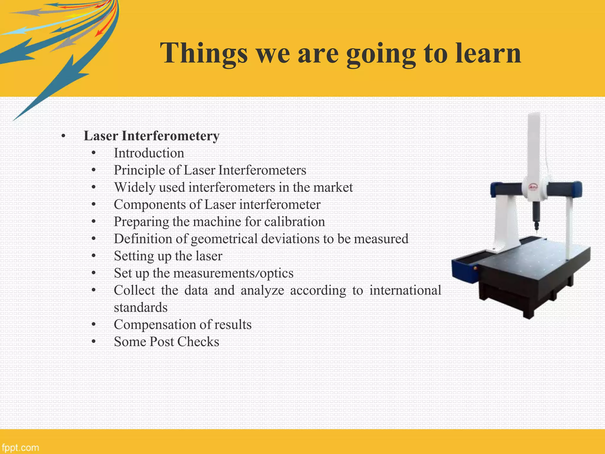 Things we are going to learn
• Laser Interferometery
• Introduction
• Principle of Laser Interferometers
• Widely used interferometers in the market
• Components of Laser interferometer
• Preparing the machine for calibration
• Definition of geometrical deviations to be measured
• Setting up the laser
• Set up the measurements/optics
• Collect the data and analyze according to international
standards
• Compensation of results
• Some Post Checks
 