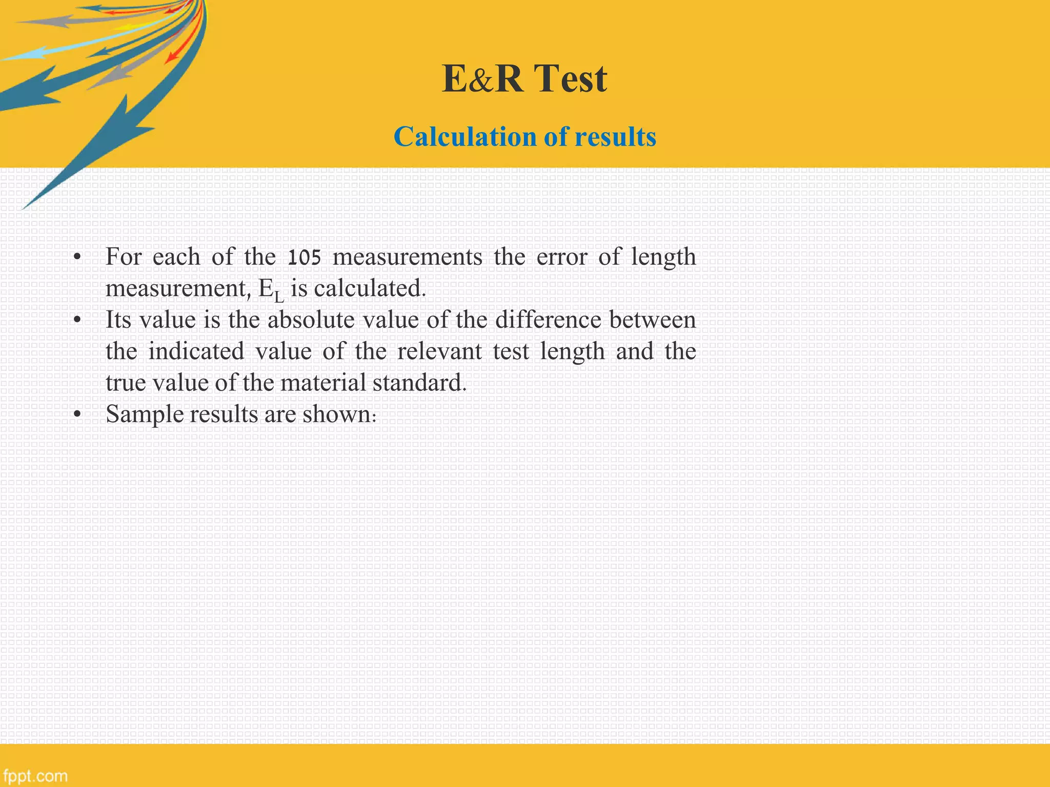 E&R Test
Calculation of results
• For each of the 105 measurements the error of length
measurement, EL is calculated.
• Its value is the absolute value of the difference between
the indicated value of the relevant test length and the
true value of the material standard.
• Sample results are shown:
 