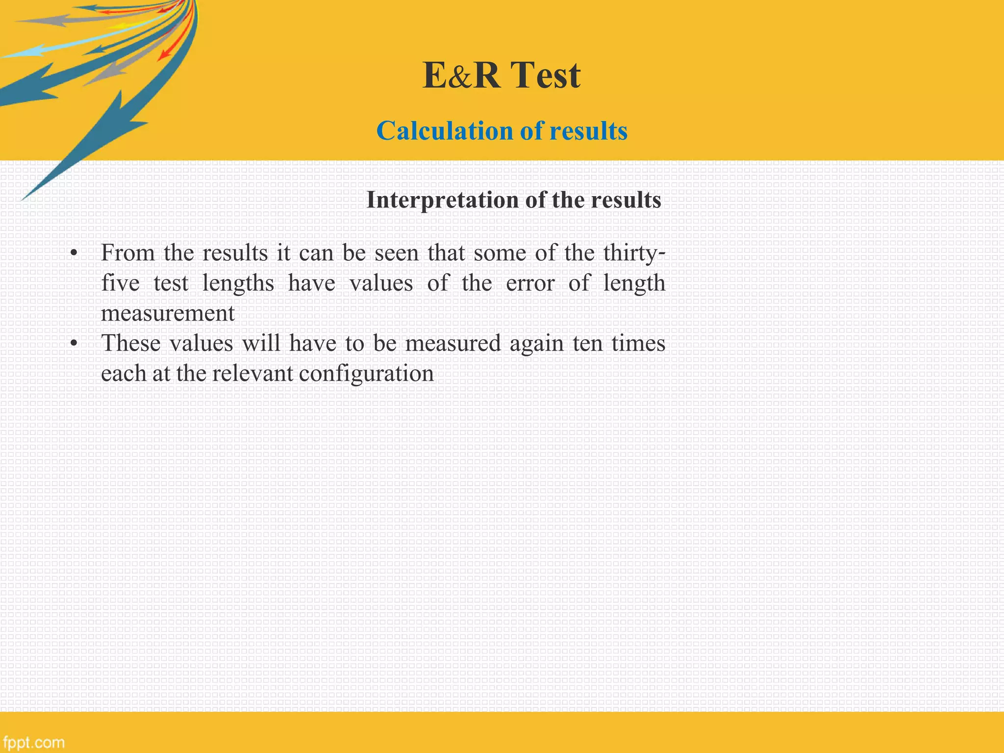 E&R Test
Calculation of results
• From the results it can be seen that some of the thirty-
five test lengths have values of the error of length
measurement
• These values will have to be measured again ten times
each at the relevant configuration
Interpretation of the results
 