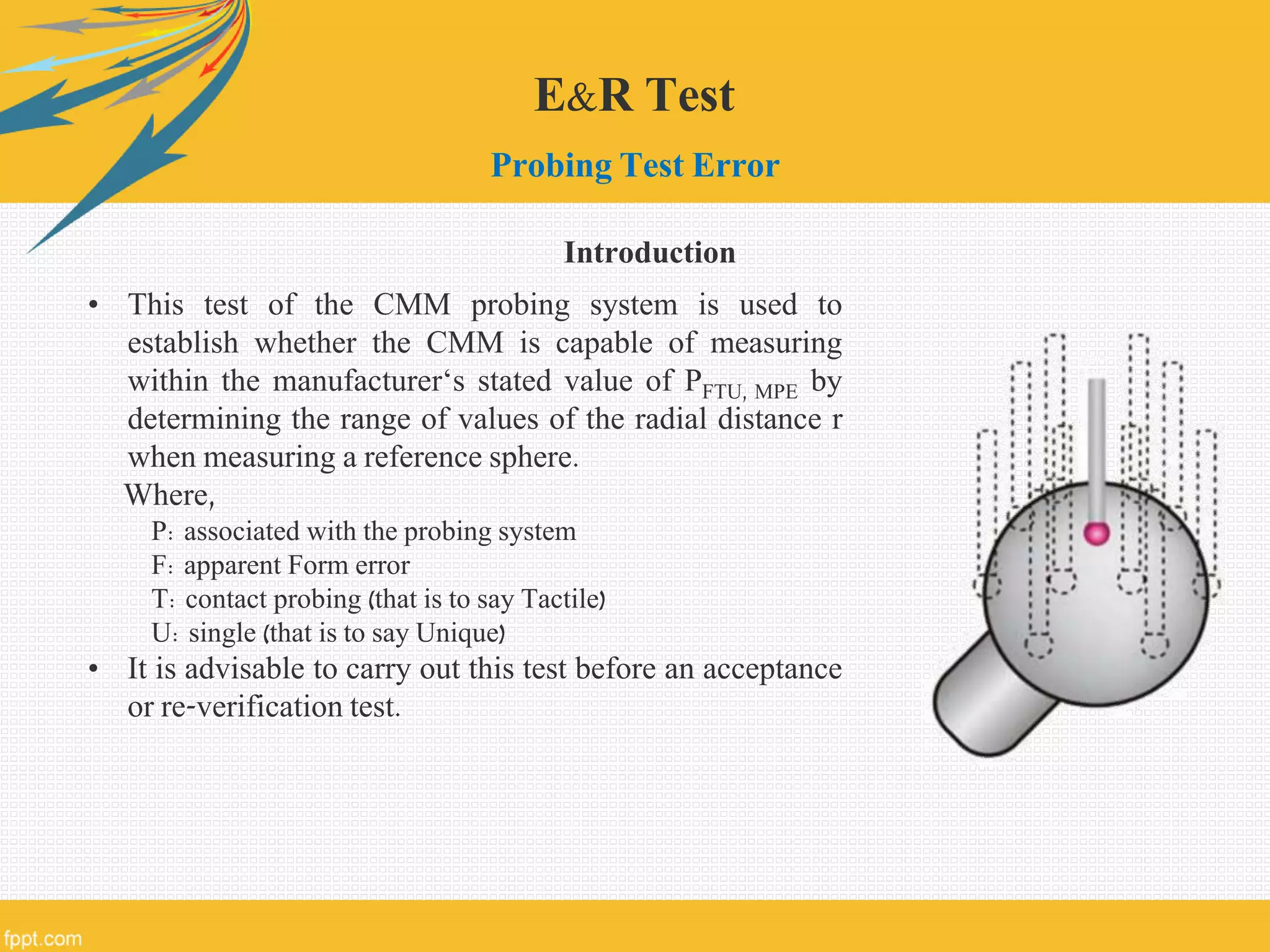 E&R Test
Probing Test Error
• This test of the CMM probing system is used to
establish whether the CMM is capable of measuring
within the manufacturer‘s stated value of PFTU, MPE by
determining the range of values of the radial distance r
when measuring a reference sphere.
Where,
P: associated with the probing system
F: apparent Form error
T: contact probing (that is to say Tactile)
U: single (that is to say Unique)
• It is advisable to carry out this test before an acceptance
or re-verification test.
Introduction
 
