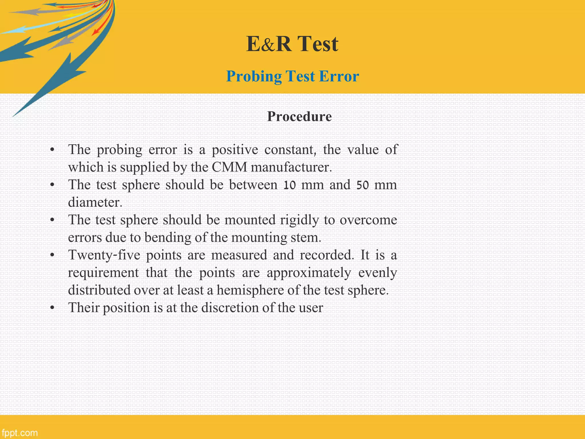 E&R Test
Probing Test Error
• The probing error is a positive constant, the value of
which is supplied by the CMM manufacturer.
• The test sphere should be between 10 mm and 50 mm
diameter.
• The test sphere should be mounted rigidly to overcome
errors due to bending of the mounting stem.
• Twenty-five points are measured and recorded. It is a
requirement that the points are approximately evenly
distributed over at least a hemisphere of the test sphere.
• Their position is at the discretion of the user
Procedure
 