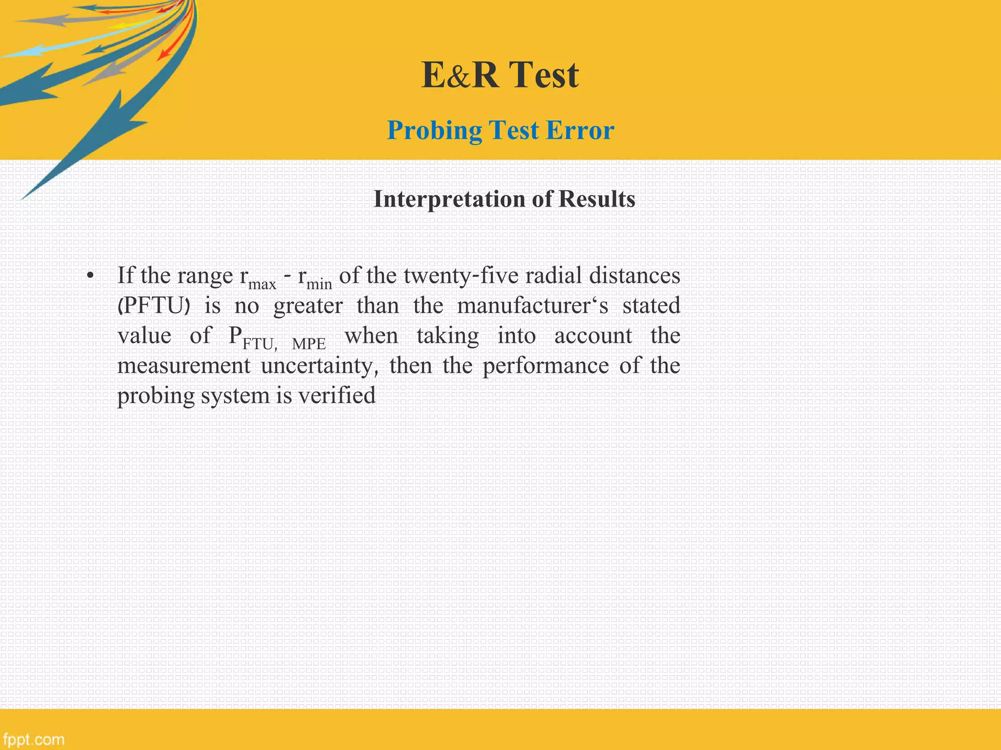 E&R Test
Probing Test Error
Interpretation of Results
• If the range rmax - rmin of the twenty-five radial distances
(PFTU) is no greater than the manufacturer‘s stated
value of PFTU, MPE when taking into account the
measurement uncertainty, then the performance of the
probing system is verified
 