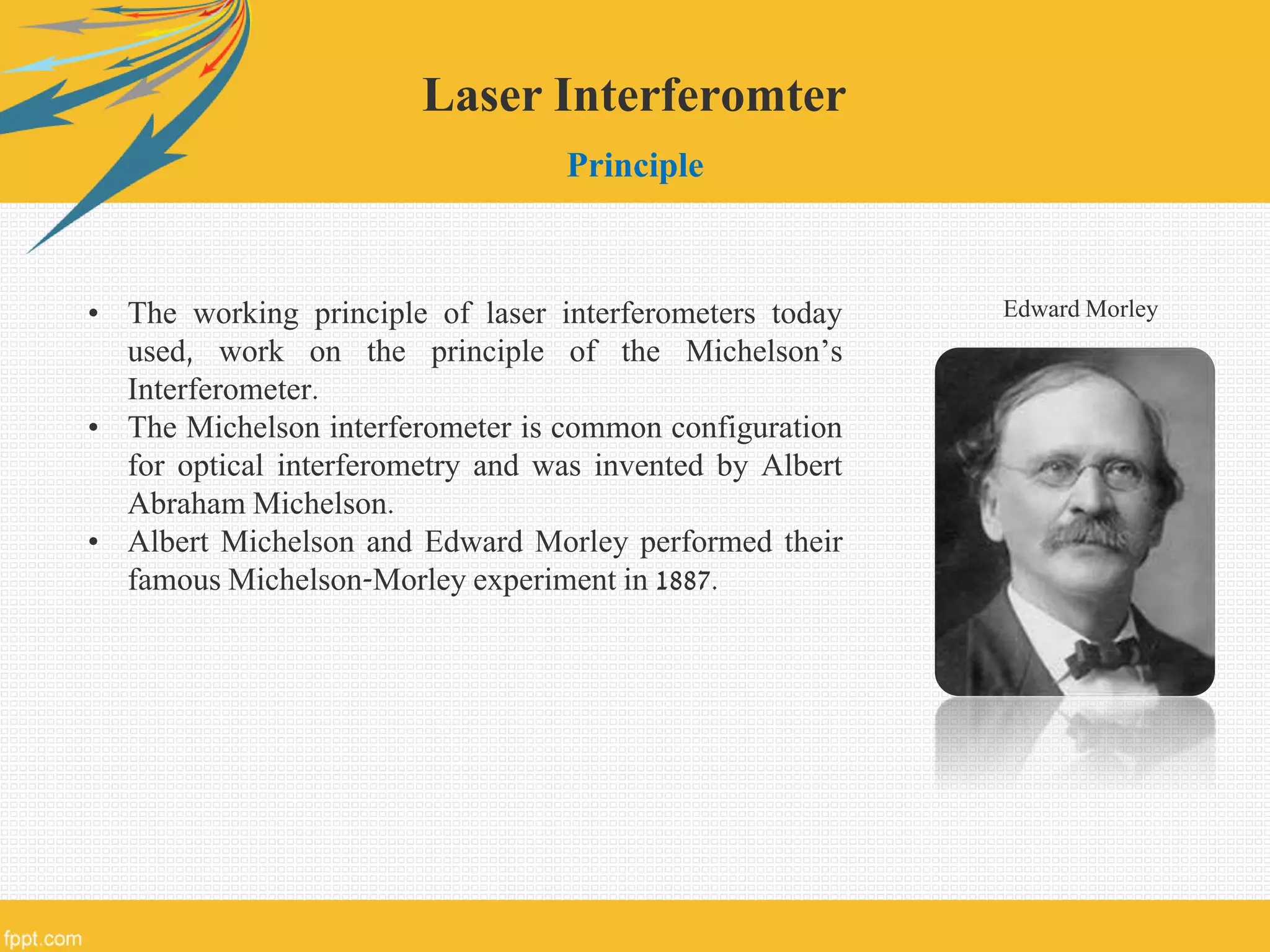 Laser Interferomter
Principle
• The working principle of laser interferometers today
used, work on the principle of the Michelson’s
Interferometer.
• The Michelson interferometer is common configuration
for optical interferometry and was invented by Albert
Abraham Michelson.
• Albert Michelson and Edward Morley performed their
famous Michelson-Morley experiment in 1887.
Edward Morley
 