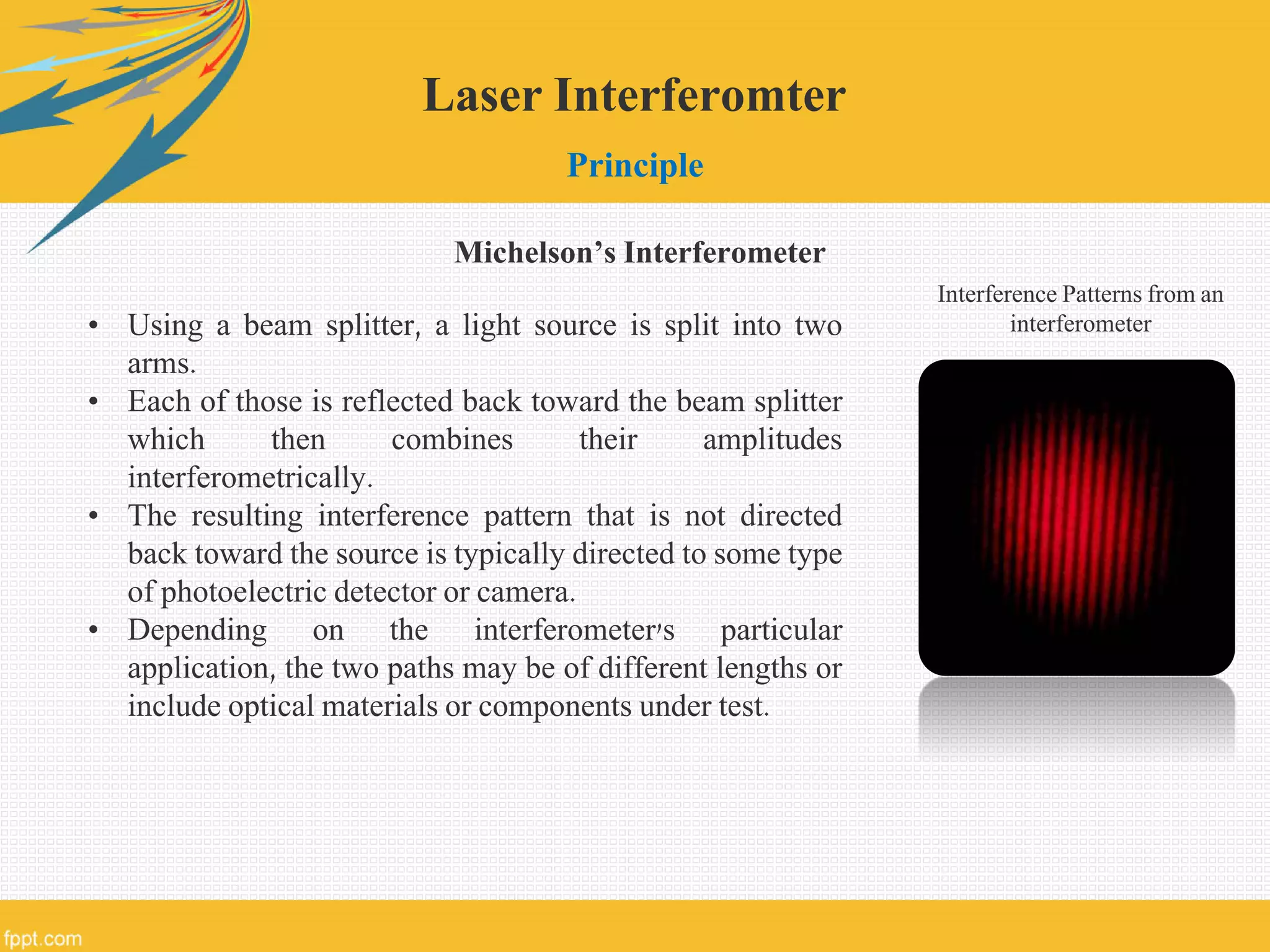 Laser Interferomter
Principle
• Using a beam splitter, a light source is split into two
arms.
• Each of those is reflected back toward the beam splitter
which then combines their amplitudes
interferometrically.
• The resulting interference pattern that is not directed
back toward the source is typically directed to some type
of photoelectric detector or camera.
• Depending on the interferometer's particular
application, the two paths may be of different lengths or
include optical materials or components under test.
Interference Patterns from an
interferometer
Michelson’s Interferometer
 