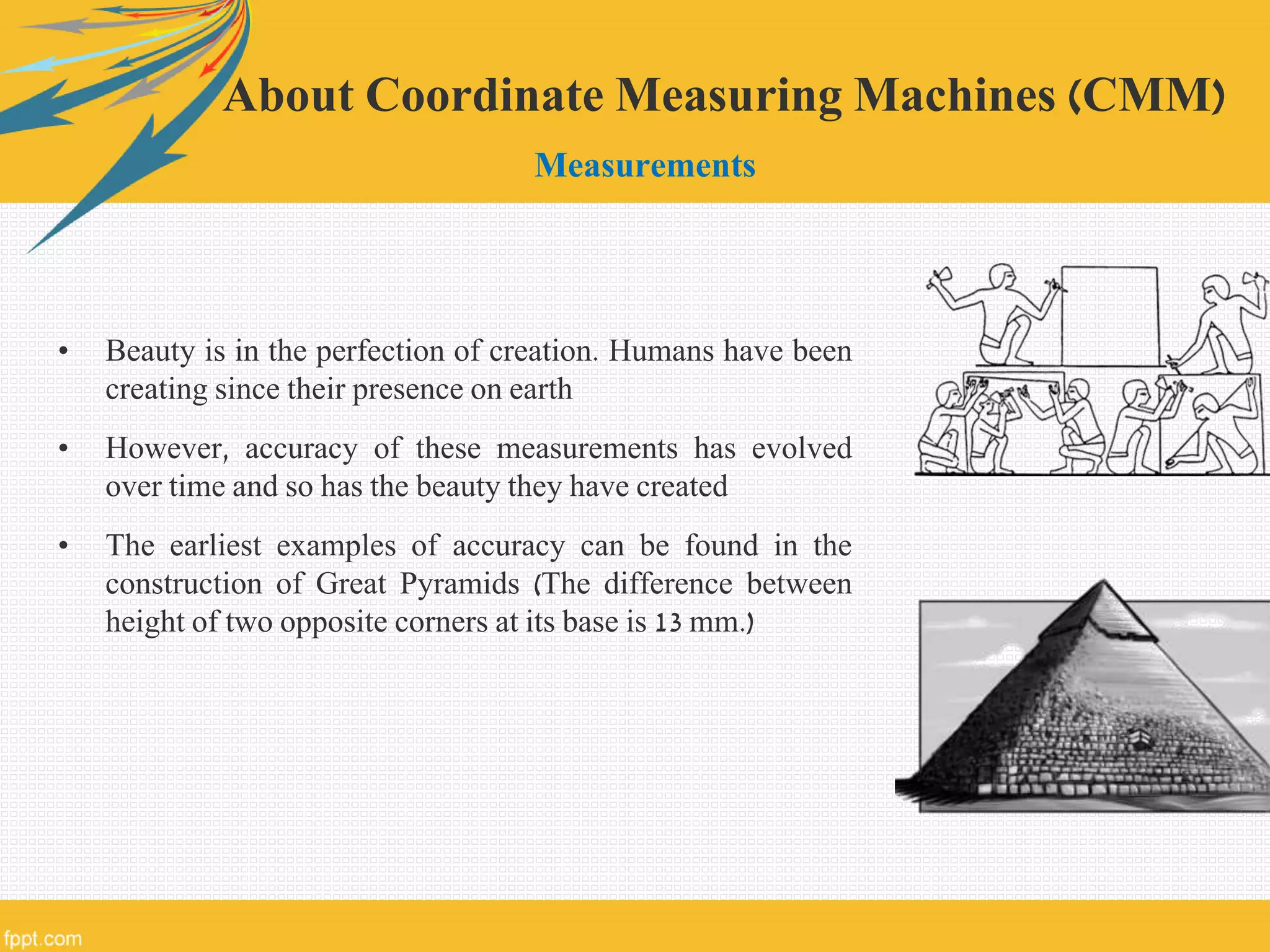 • Beauty is in the perfection of creation. Humans have been
creating since their presence on earth
• However, accuracy of these measurements has evolved
over time and so has the beauty they have created
• The earliest examples of accuracy can be found in the
construction of Great Pyramids (The difference between
height of two opposite corners at its base is 13 mm.)
About Coordinate Measuring Machines (CMM)
Measurements
 