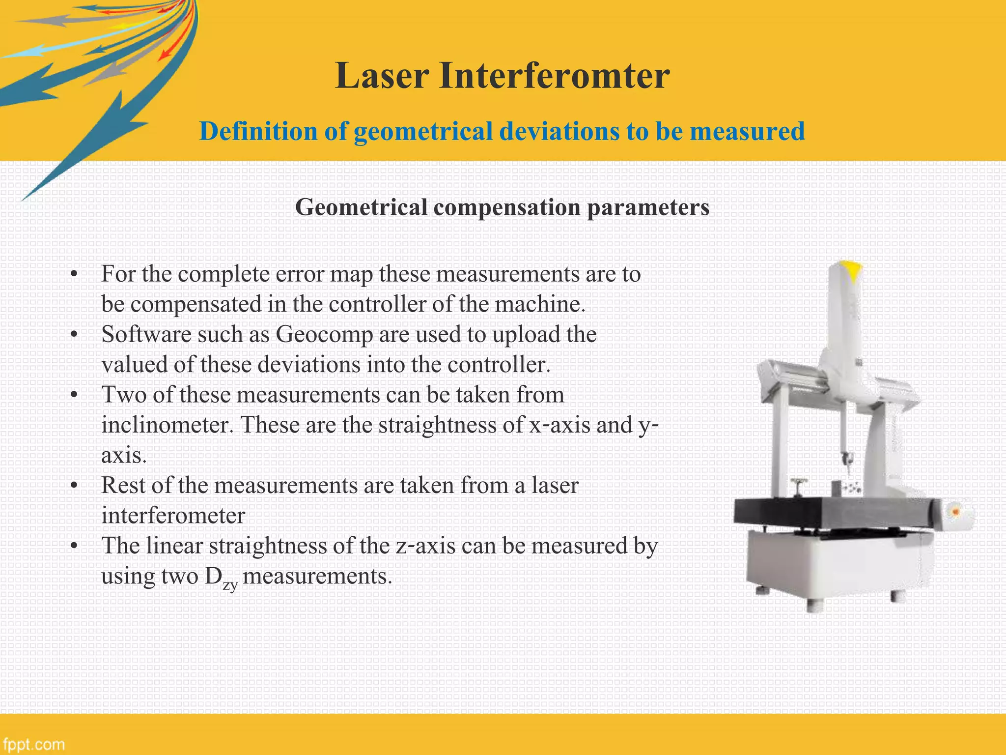 Laser Interferomter
Definition of geometrical deviations to be measured
Geometrical compensation parameters
• For the complete error map these measurements are to
be compensated in the controller of the machine.
• Software such as Geocomp are used to upload the
valued of these deviations into the controller.
• Two of these measurements can be taken from
inclinometer. These are the straightness of x-axis and y-
axis.
• Rest of the measurements are taken from a laser
interferometer
• The linear straightness of the z-axis can be measured by
using two Dzy measurements.
 