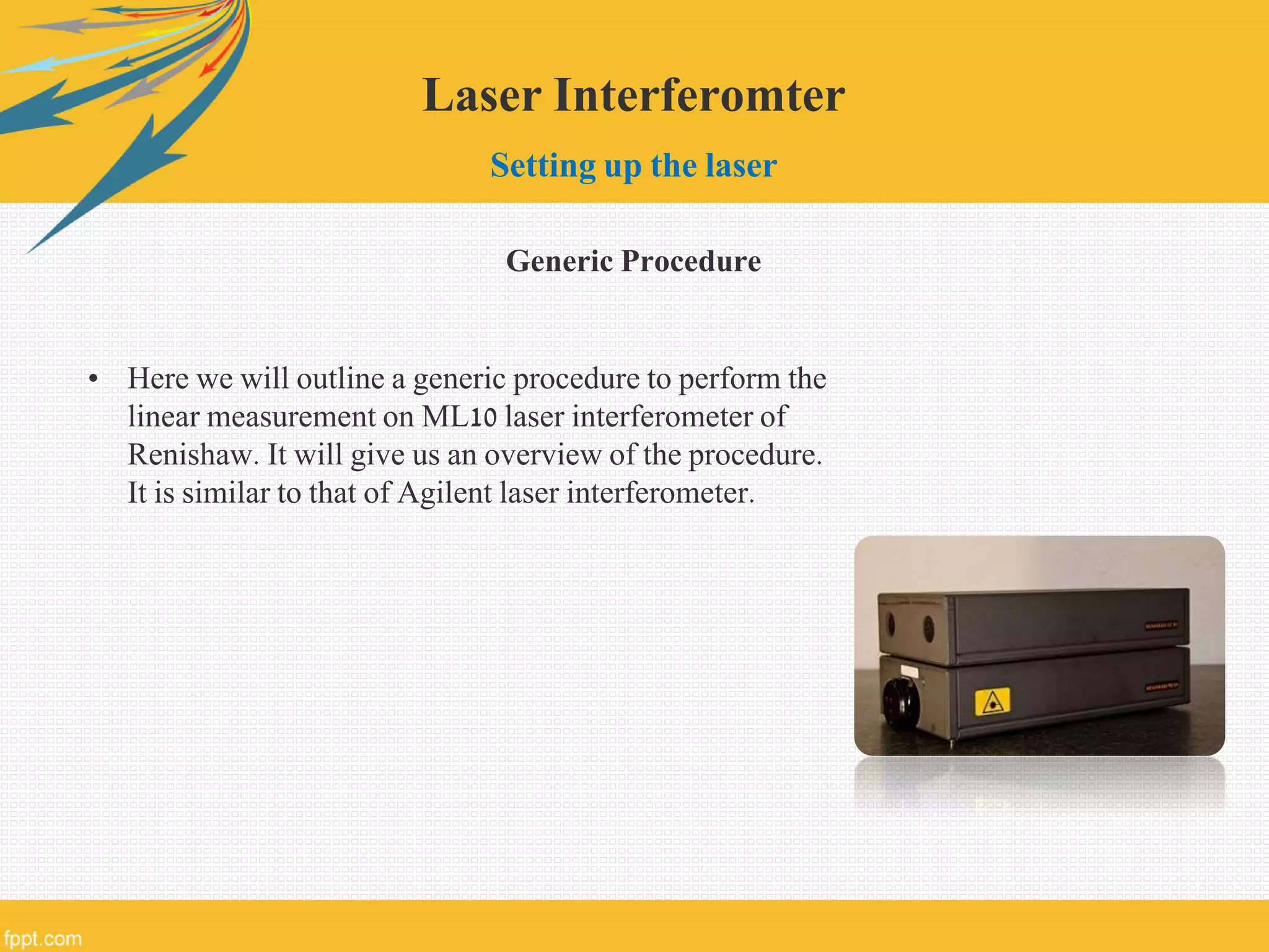 Laser Interferomter
Setting up the laser
Generic Procedure
• Here we will outline a generic procedure to perform the
linear measurement on ML10 laser interferometer of
Renishaw. It will give us an overview of the procedure.
It is similar to that of Agilent laser interferometer.
 