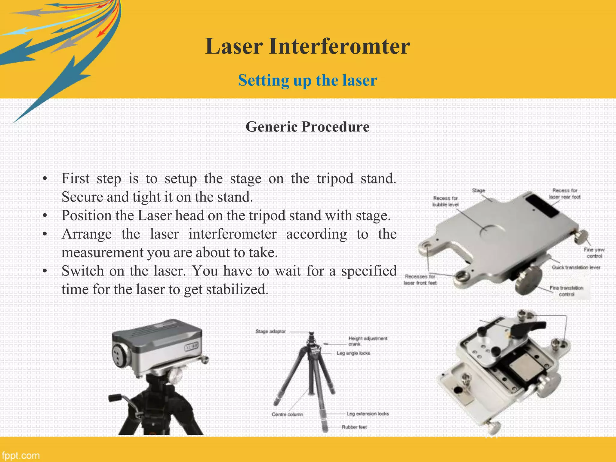 Laser Interferomter
Setting up the laser
Generic Procedure
• First step is to setup the stage on the tripod stand.
Secure and tight it on the stand.
• Position the Laser head on the tripod stand with stage.
• Arrange the laser interferometer according to the
measurement you are about to take.
• Switch on the laser. You have to wait for a specified
time for the laser to get stabilized.
 