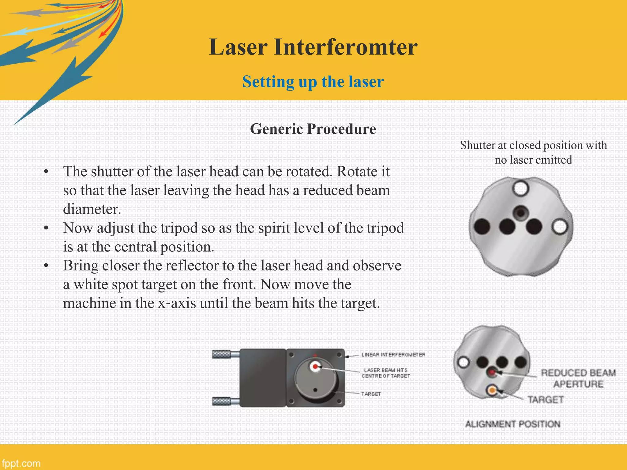 Laser Interferomter
Setting up the laser
Generic Procedure
• The shutter of the laser head can be rotated. Rotate it
so that the laser leaving the head has a reduced beam
diameter.
• Now adjust the tripod so as the spirit level of the tripod
is at the central position.
• Bring closer the reflector to the laser head and observe
a white spot target on the front. Now move the
machine in the x-axis until the beam hits the target.
Shutter at closed position with
no laser emitted
 