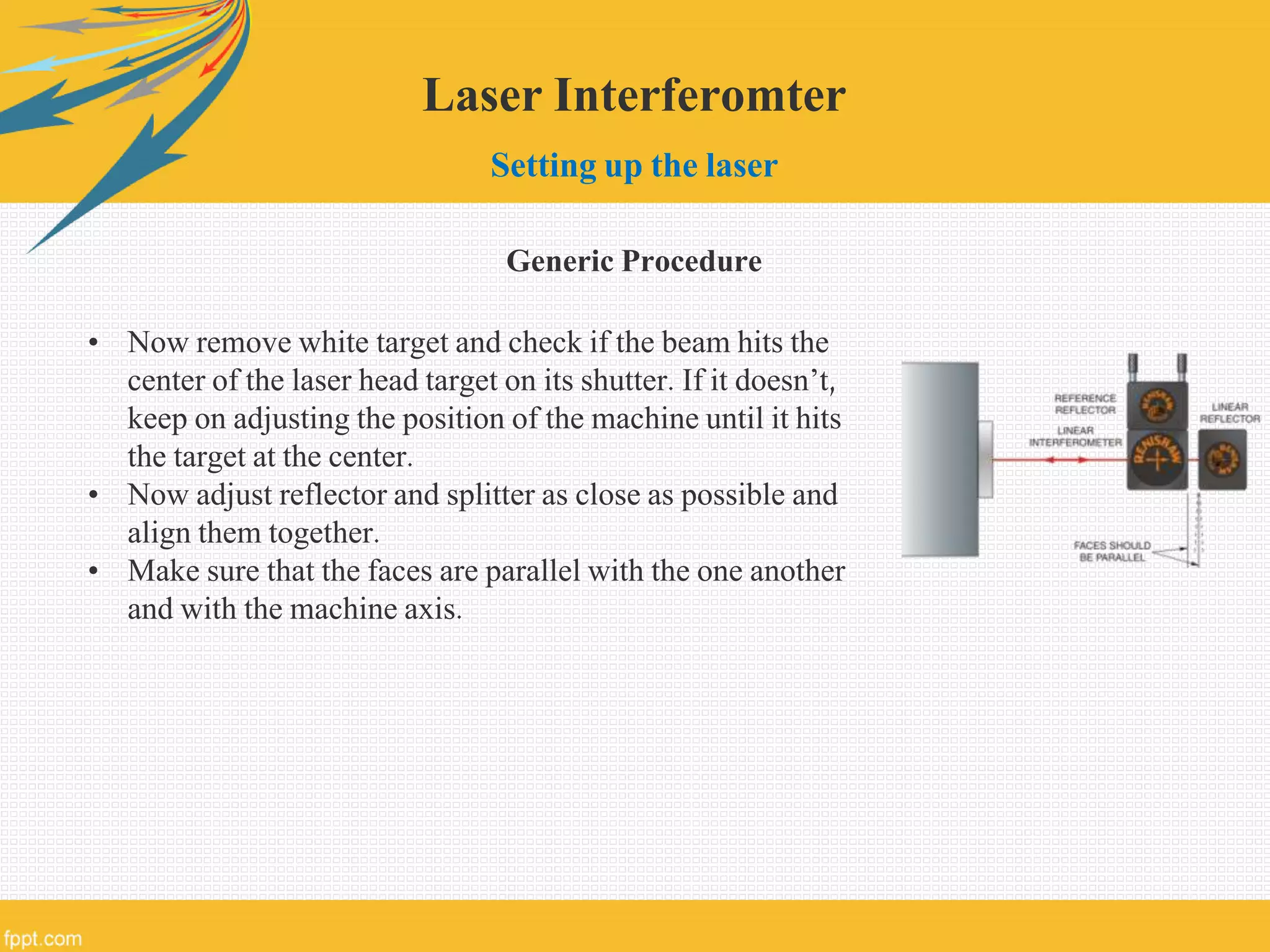 Laser Interferomter
Setting up the laser
Generic Procedure
• Now remove white target and check if the beam hits the
center of the laser head target on its shutter. If it doesn’t,
keep on adjusting the position of the machine until it hits
the target at the center.
• Now adjust reflector and splitter as close as possible and
align them together.
• Make sure that the faces are parallel with the one another
and with the machine axis.
 