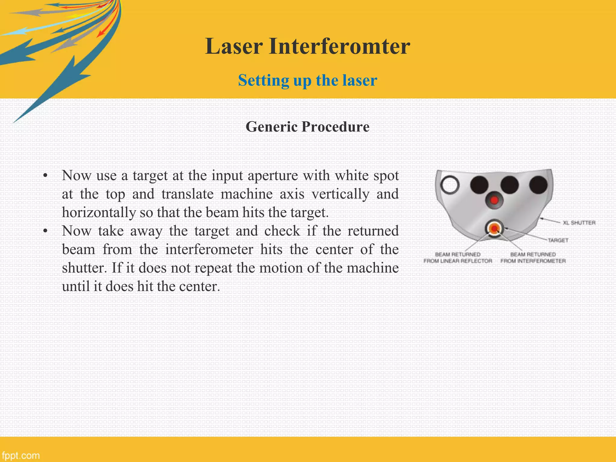 Laser Interferomter
Setting up the laser
Generic Procedure
• Now use a target at the input aperture with white spot
at the top and translate machine axis vertically and
horizontally so that the beam hits the target.
• Now take away the target and check if the returned
beam from the interferometer hits the center of the
shutter. If it does not repeat the motion of the machine
until it does hit the center.
 