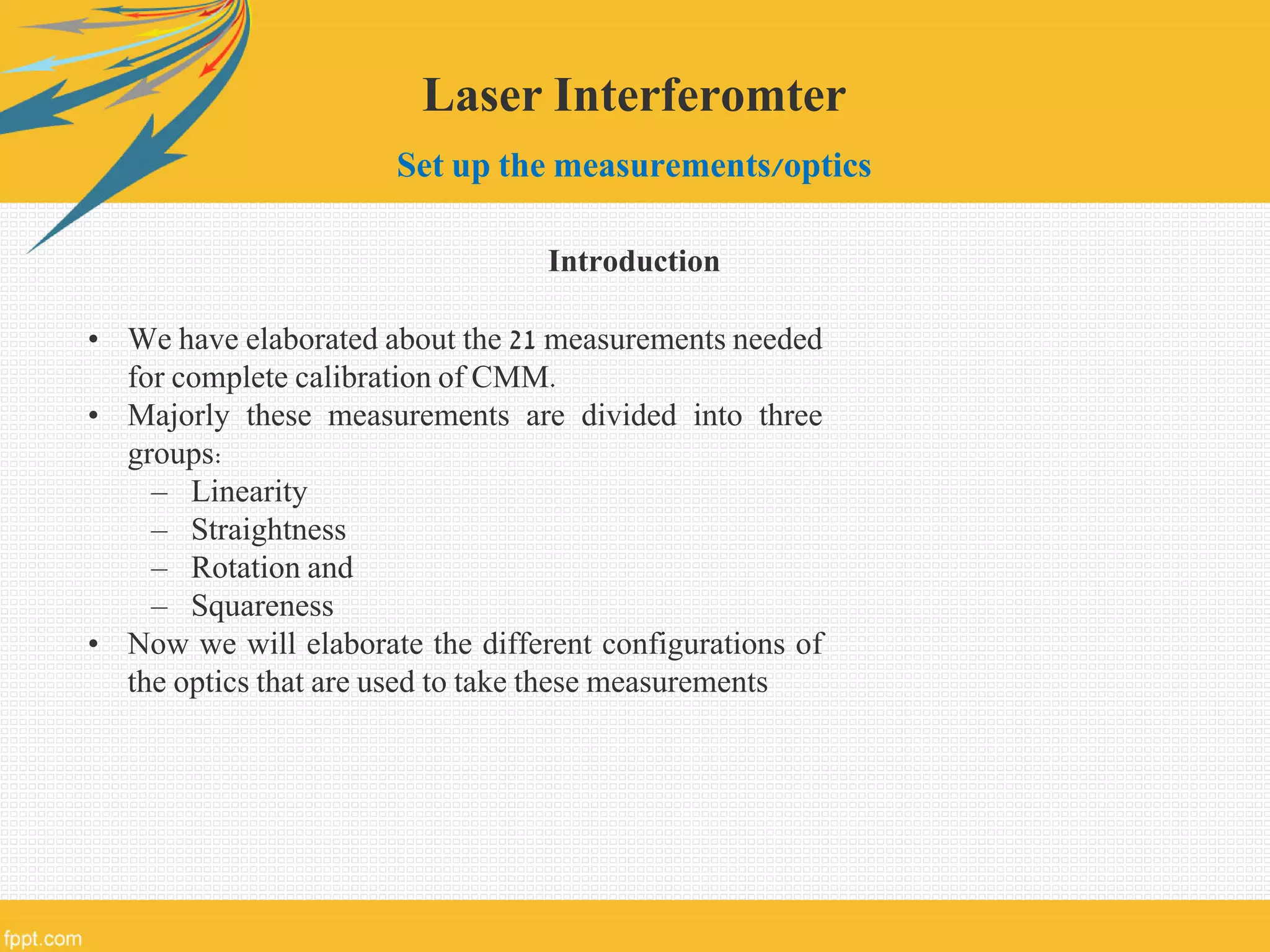 Laser Interferomter
Set up the measurements/optics
Introduction
• We have elaborated about the 21 measurements needed
for complete calibration of CMM.
• Majorly these measurements are divided into three
groups:
– Linearity
– Straightness
– Rotation and
– Squareness
• Now we will elaborate the different configurations of
the optics that are used to take these measurements
 