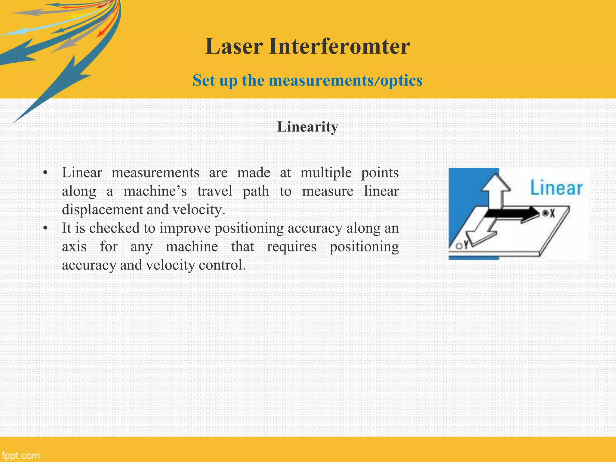Laser Interferomter
Set up the measurements/optics
Linearity
• Linear measurements are made at multiple points
along a machine’s travel path to measure linear
displacement and velocity.
• It is checked to improve positioning accuracy along an
axis for any machine that requires positioning
accuracy and velocity control.
 