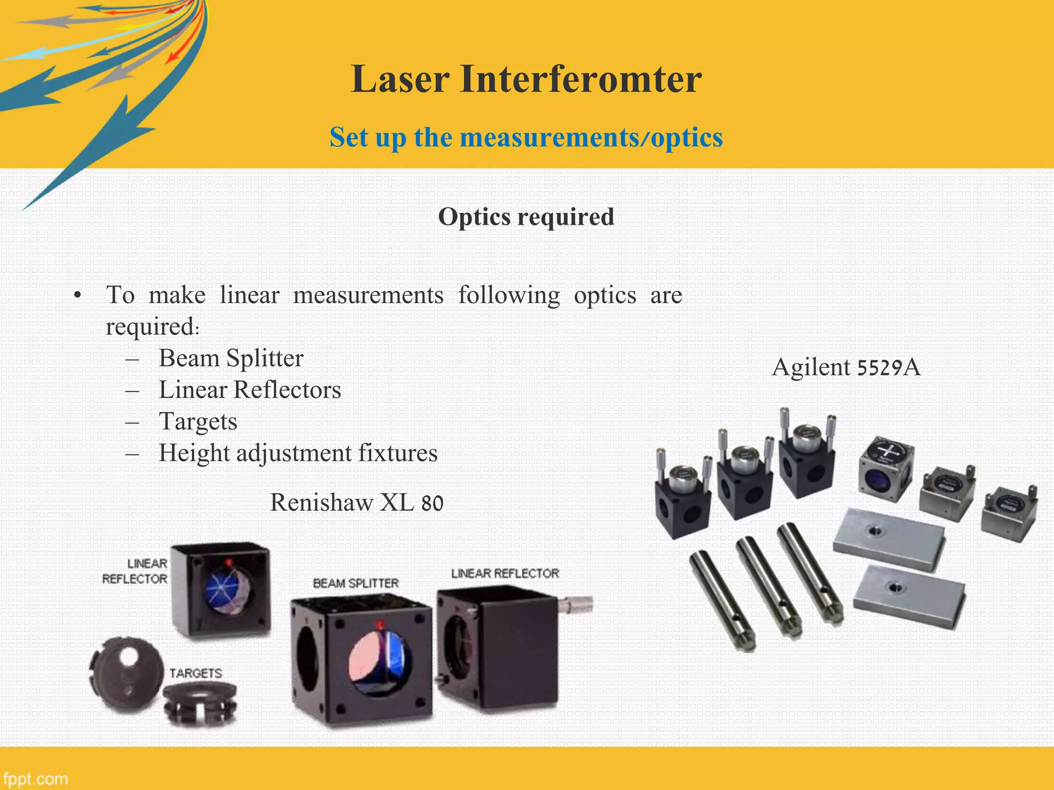Laser Interferomter
Set up the measurements/optics
Optics required
• To make linear measurements following optics are
required:
– Beam Splitter
– Linear Reflectors
– Targets
– Height adjustment fixtures
Renishaw XL 80
Agilent 5529A
 