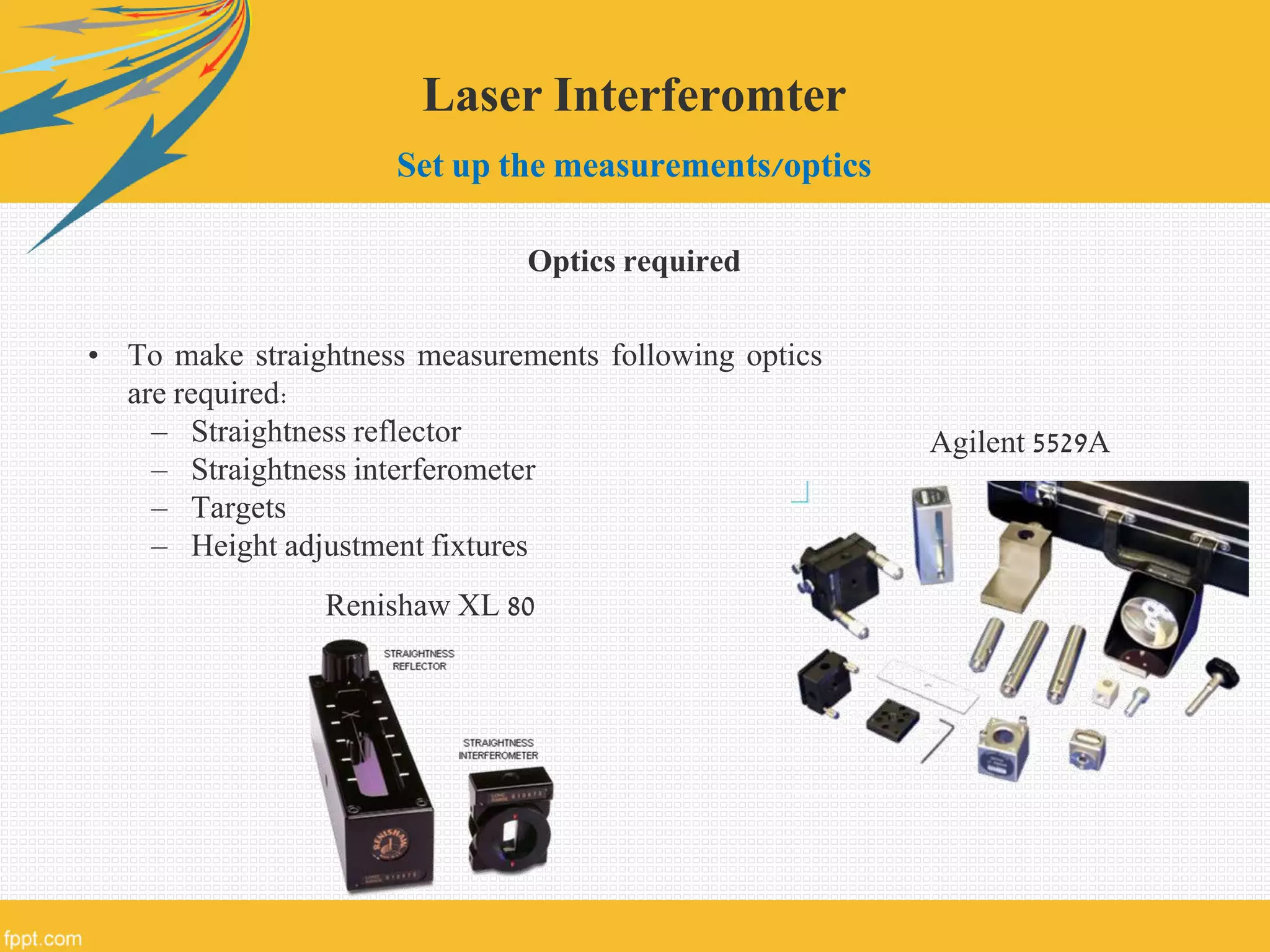 Laser Interferomter
Set up the measurements/optics
Optics required
• To make straightness measurements following optics
are required:
– Straightness reflector
– Straightness interferometer
– Targets
– Height adjustment fixtures
Renishaw XL 80
Agilent 5529A
 