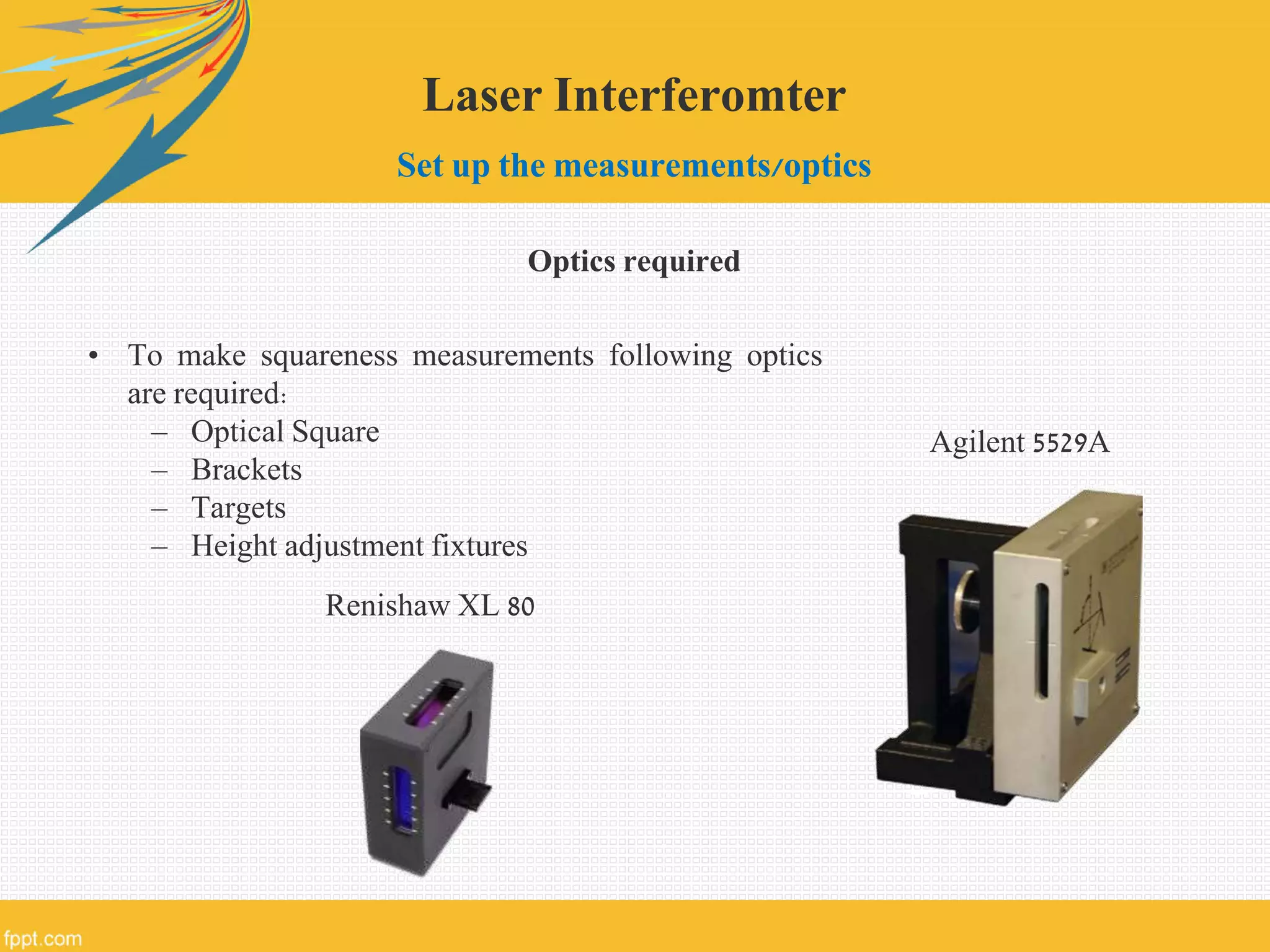 Laser Interferomter
Set up the measurements/optics
Optics required
• To make squareness measurements following optics
are required:
– Optical Square
– Brackets
– Targets
– Height adjustment fixtures
Renishaw XL 80
Agilent 5529A
 
