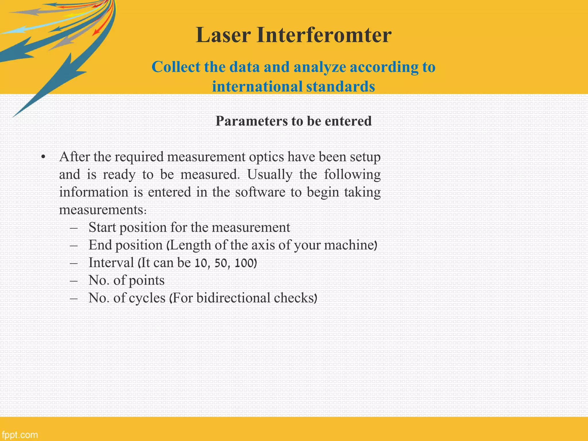 Laser Interferomter
Collect the data and analyze according to
international standards
Parameters to be entered
• After the required measurement optics have been setup
and is ready to be measured. Usually the following
information is entered in the software to begin taking
measurements:
– Start position for the measurement
– End position (Length of the axis of your machine)
– Interval (It can be 10, 50, 100)
– No. of points
– No. of cycles (For bidirectional checks)
 