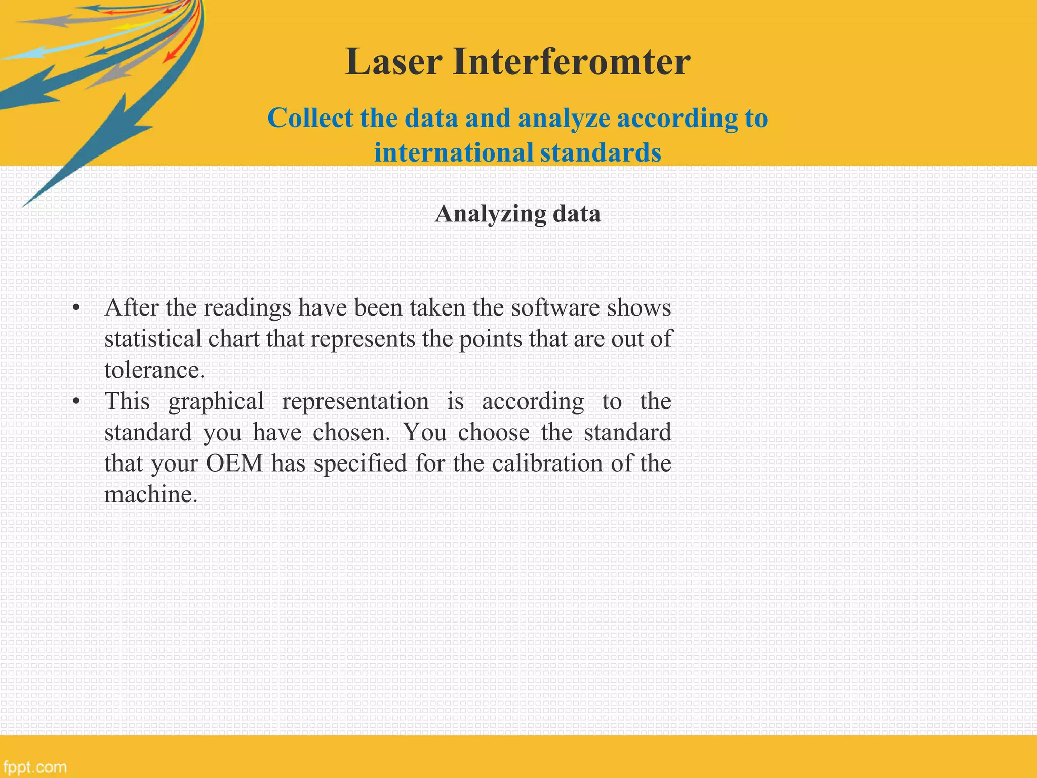 Laser Interferomter
Collect the data and analyze according to
international standards
Analyzing data
• After the readings have been taken the software shows
statistical chart that represents the points that are out of
tolerance.
• This graphical representation is according to the
standard you have chosen. You choose the standard
that your OEM has specified for the calibration of the
machine.
 