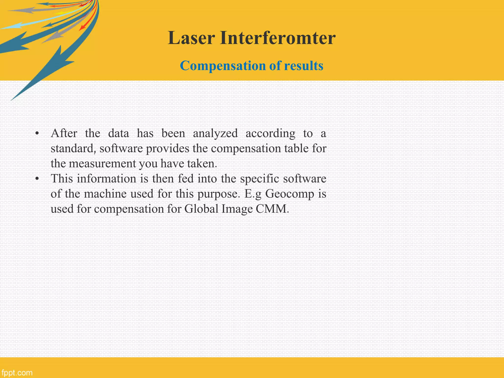Laser Interferomter
Compensation of results
• After the data has been analyzed according to a
standard, software provides the compensation table for
the measurement you have taken.
• This information is then fed into the specific software
of the machine used for this purpose. E.g Geocomp is
used for compensation for Global Image CMM.
 
