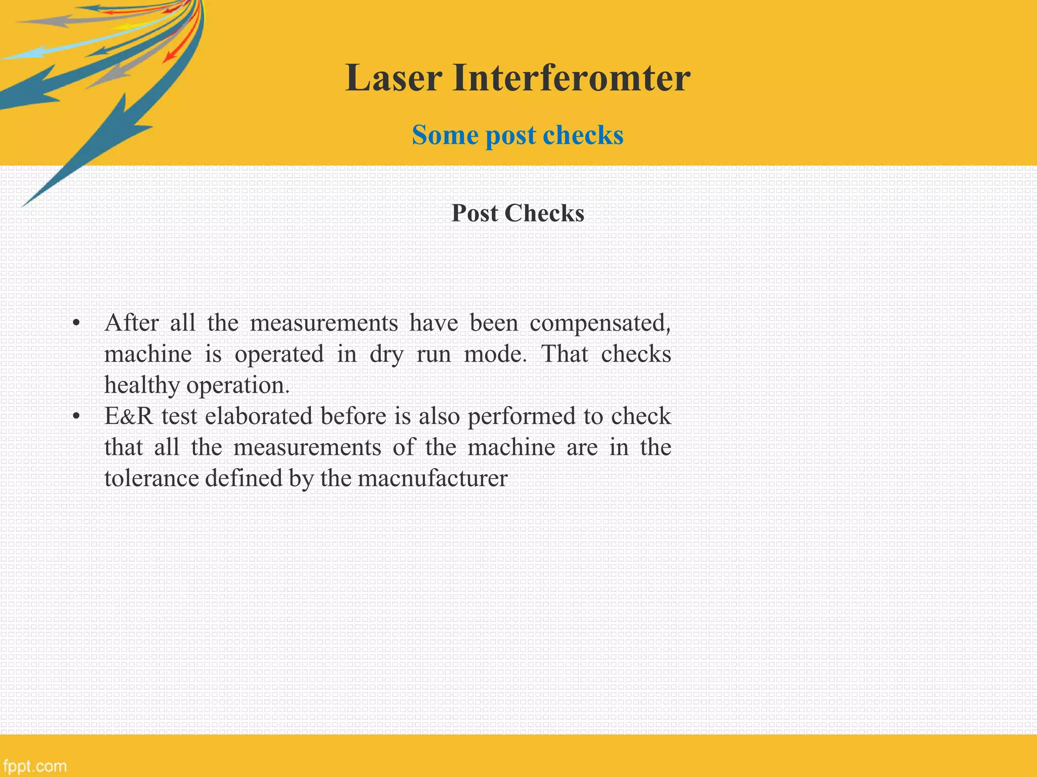 Laser Interferomter
Some post checks
Post Checks
• After all the measurements have been compensated,
machine is operated in dry run mode. That checks
healthy operation.
• E&R test elaborated before is also performed to check
that all the measurements of the machine are in the
tolerance defined by the macnufacturer
 