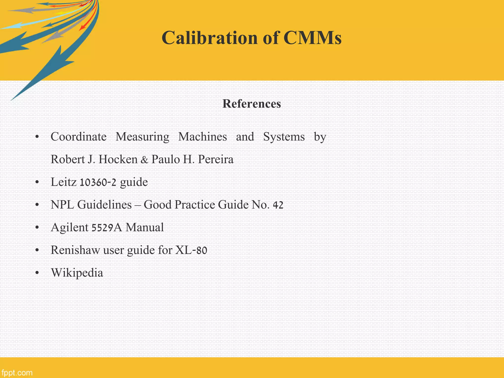 Calibration of CMMs
References
• Coordinate Measuring Machines and Systems by
Robert J. Hocken & Paulo H. Pereira
• Leitz 10360-2 guide
• NPL Guidelines – Good Practice Guide No. 42
• Agilent 5529A Manual
• Renishaw user guide for XL-80
• Wikipedia
 