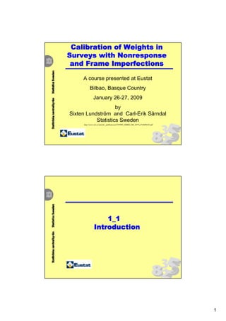 Calibration of Weights in
Surveys with Nonresponse
 and Frame Imperfections

     A course presented at Eustat
           Bilbao, Basque Country
               January 26-27, 2009
                    by
Sixten Lundström and Carl-Erik Särndal
           Statistics Sweden
     http://www.scb.se/statistik/_publikationer/OV9999_2000I02_BR_X97%c3%96P0103.pdf




                    1_1
                Introduction




                                                                                       1
 