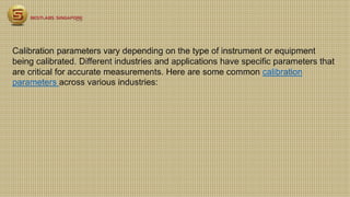 Calibration parameters vary depending on the type of instrument or equipment
being calibrated. Different industries and applications have specific parameters that
are critical for accurate measurements. Here are some common calibration
parameters across various industries:
 