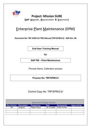 TRF/EPM/2.0 !!" #$!!
End User Training Manual
for
SAP PM – Plant Maintenance
Process Name: Calibration process
Process No: TRF/EPM/2.0
Control Copy No: TRF/EPM/2.0/
%& ' %
Doc Version Description Prepared by Date Reviewed by Approved by
00 Original Palani Dorai 18.12.2009 Sudhir kumar
 