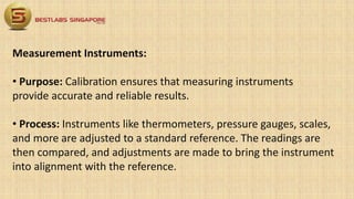 Measurement Instruments:
• Purpose: Calibration ensures that measuring instruments
provide accurate and reliable results.
• Process: Instruments like thermometers, pressure gauges, scales,
and more are adjusted to a standard reference. The readings are
then compared, and adjustments are made to bring the instrument
into alignment with the reference.
 