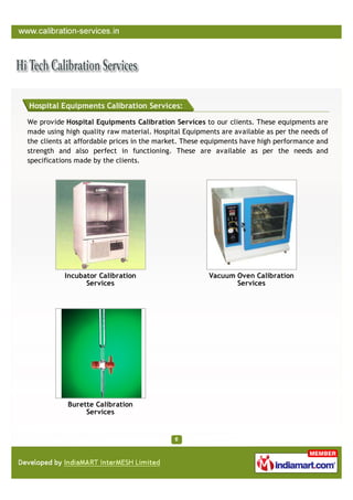 Hospital Equipments Calibration Services:

We provide Hospital Equipments Calibration Services to our clients. These equipments are
made using high quality raw material. Hospital Equipments are available as per the needs of
the clients at affordable prices in the market. These equipments have high performance and
strength and also perfect in functioning. These are available as per the needs and
specifications made by the clients.




           Incubator Calibration                      Vacuum Oven Calibration
                 Services                                    Services




            Burette Calibration
                 Services
 