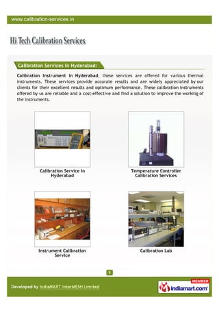 Calibration Services in Hyderabad:

Calibration Instrument in Hyderabad, these services are offered for various thermal
instruments. These services provide accurate results and are widely appreciated by our
clients for their excellent results and optimum performance. These calibration instruments
offered by us are reliable and a cost-effective and find a solution to improve the working of
the instruments.




           Calibration Service In                       Temperature Controller
                Hyderabad                                 Calibration Services




          Instrument Calibration                             Calibration Lab
                 Service
 