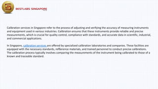 Calibration services in Singapore refer to the process of adjusting and verifying the accuracy of measuring instruments
and equipment used in various industries. Calibration ensures that these instruments provide reliable and precise
measurements, which is crucial for quality control, compliance with standards, and accurate data in scientific, industrial,
and commercial applications.
In Singapore, calibration services are offered by specialized calibration laboratories and companies. These facilities are
equipped with the necessary standards, refßerence materials, and trained personnel to conduct precise calibrations.
The calibration process typically involves comparing the measurements of the instrument being calibrated to those of a
known and traceable standard.
 