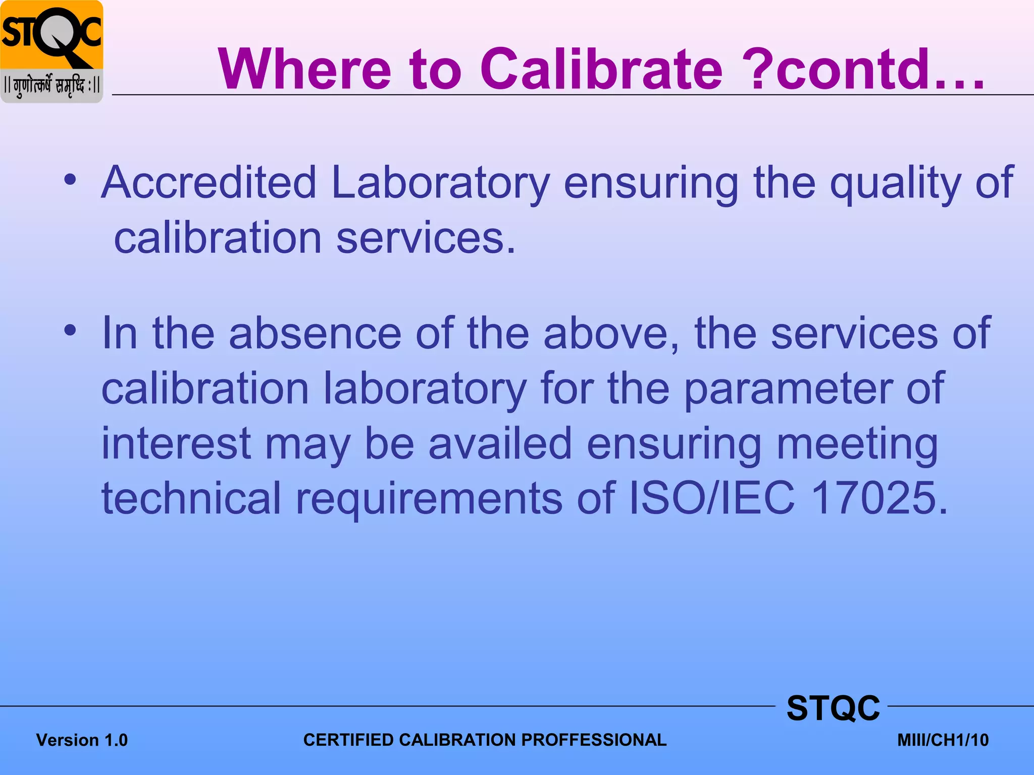 Where to Calibrate ?contd…
   • Accredited Laboratory ensuring the quality of
     calibration services.

   • In the absence of the above, the services of
     calibration laboratory for the parameter of
     interest may be availed ensuring meeting
     technical requirements of ISO/IEC 17025.



                                                      STQC
Version 1.0     CERTIFIED CALIBRATION PROFFESSIONAL          MIII/CH1/10
 