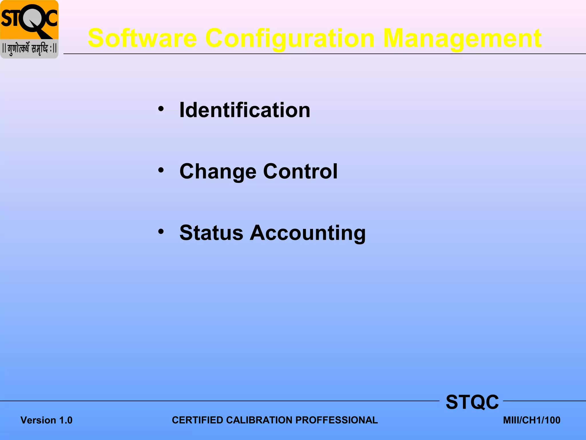 Software Configuration Management

                   • Identification

                   • Change Control

                   • Status Accounting




                                                          STQC
Version 1.0         CERTIFIED CALIBRATION PROFFESSIONAL          MIII/CH1/100
 