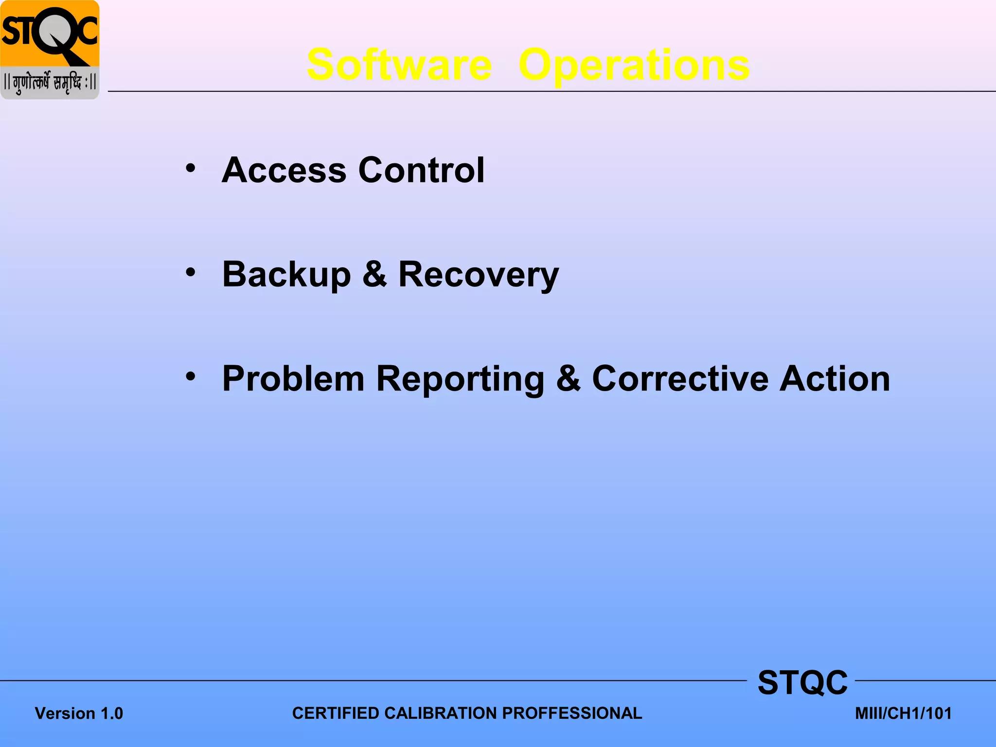Software Operations

              • Access Control

              • Backup & Recovery

              • Problem Reporting & Corrective Action




                                                         STQC
Version 1.0        CERTIFIED CALIBRATION PROFFESSIONAL          MIII/CH1/101
 