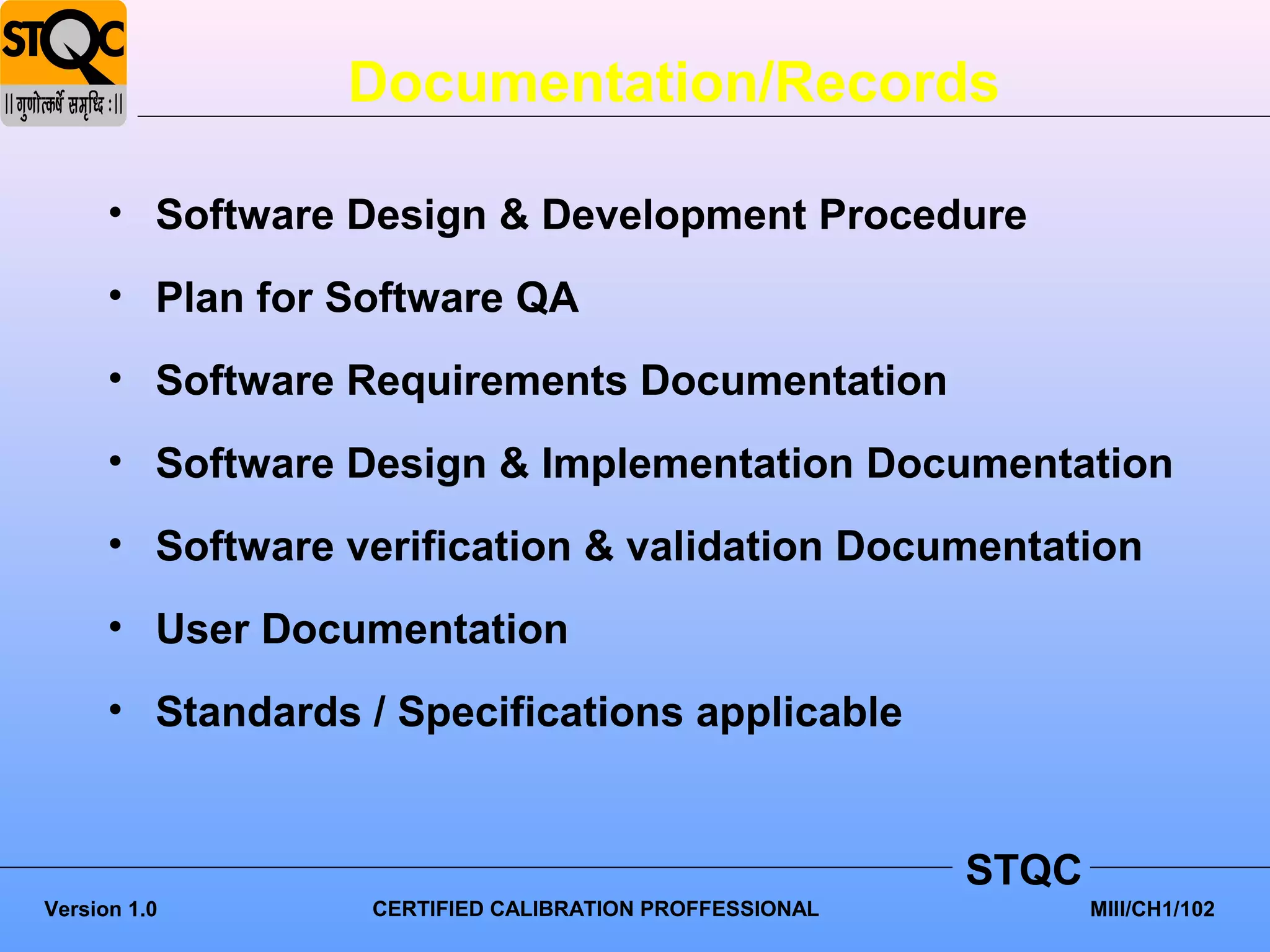 Documentation/Records

      • Software Design & Development Procedure
      • Plan for Software QA
      • Software Requirements Documentation
      • Software Design & Implementation Documentation
      • Software verification & validation Documentation
      • User Documentation
      • Standards / Specifications applicable


                                                        STQC
Version 1.0       CERTIFIED CALIBRATION PROFFESSIONAL          MIII/CH1/102
 