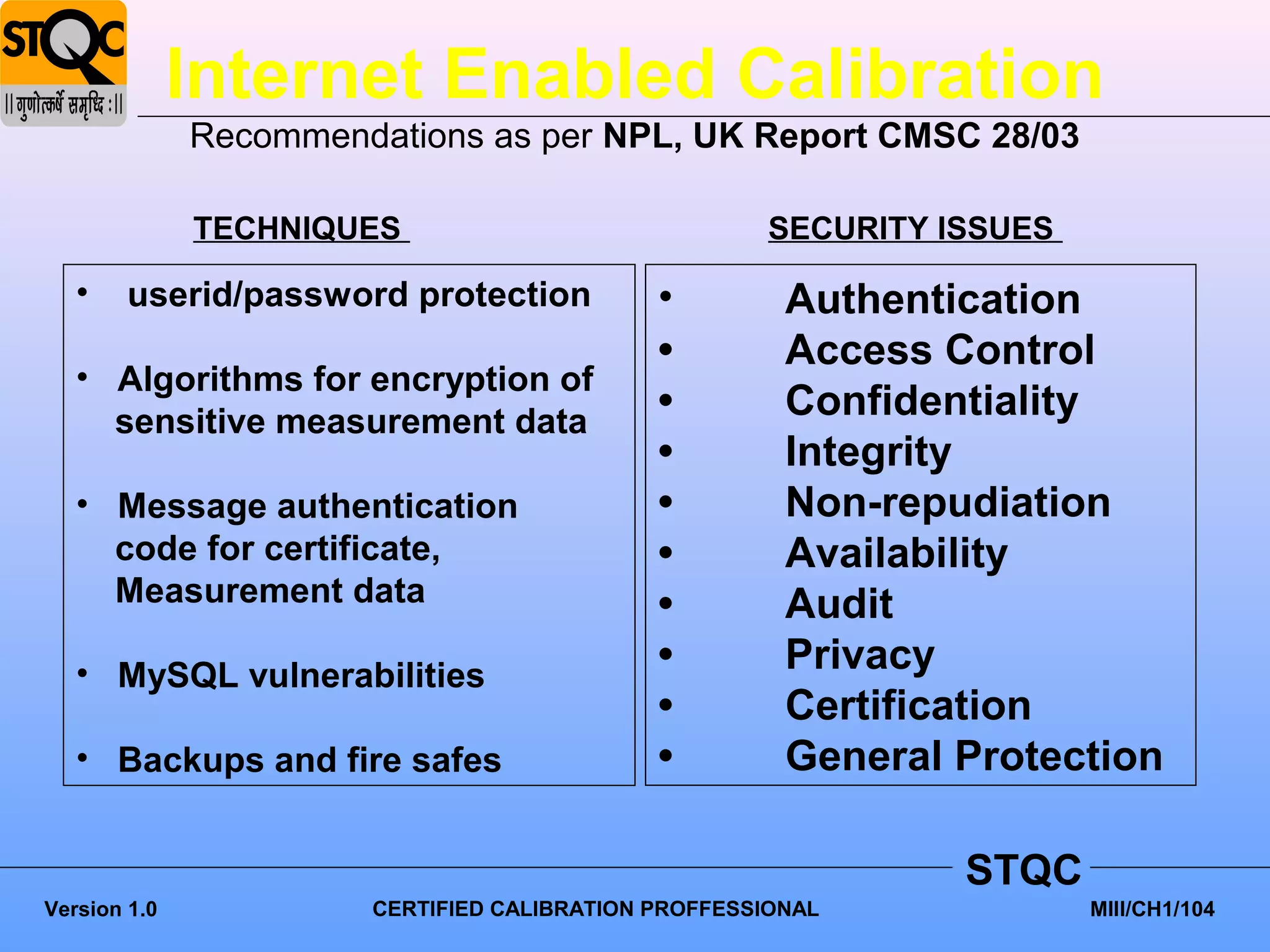 Internet Enabled Calibration
              Recommendations as per NPL, UK Report CMSC 28/03

              TECHNIQUES                             SECURITY ISSUES

   •    userid/password protection           •         Authentication
                                             •         Access Control
   • Algorithms for encryption of
     sensitive measurement data
                                             •         Confidentiality
                                             •         Integrity
   • Message authentication                  •         Non-repudiation
     code for certificate,                   •         Availability
     Measurement data                        •         Audit
   • MySQL vulnerabilities                   •         Privacy
                                             •         Certification
   • Backups and fire safes                  •         General Protection

                                                               STQC
Version 1.0            CERTIFIED CALIBRATION PROFFESSIONAL             MIII/CH1/104
 