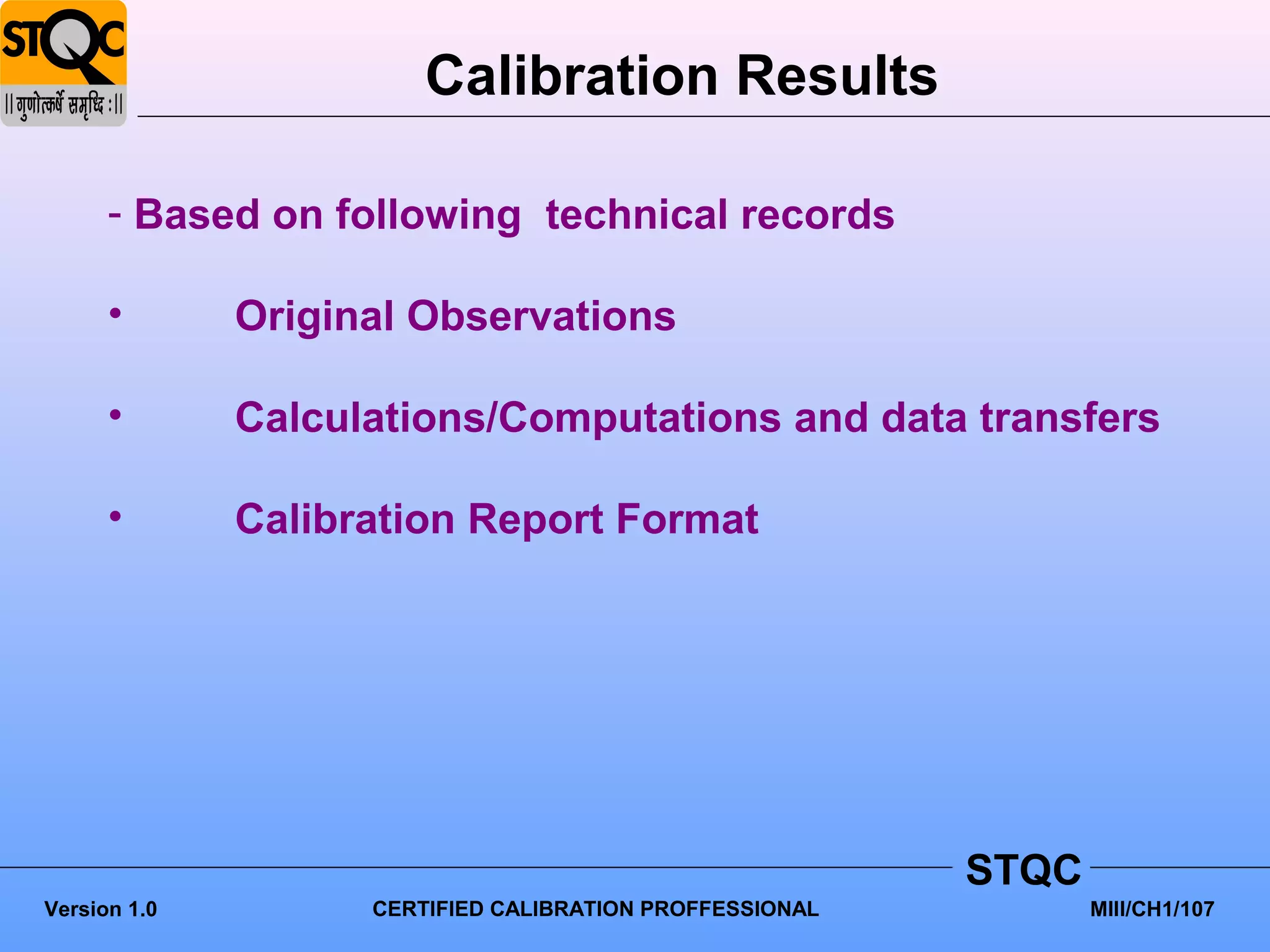 Calibration Results

      - Based on following technical records

      •       Original Observations

      •       Calculations/Computations and data transfers

      •       Calibration Report Format




                                                          STQC
Version 1.0         CERTIFIED CALIBRATION PROFFESSIONAL          MIII/CH1/107
 