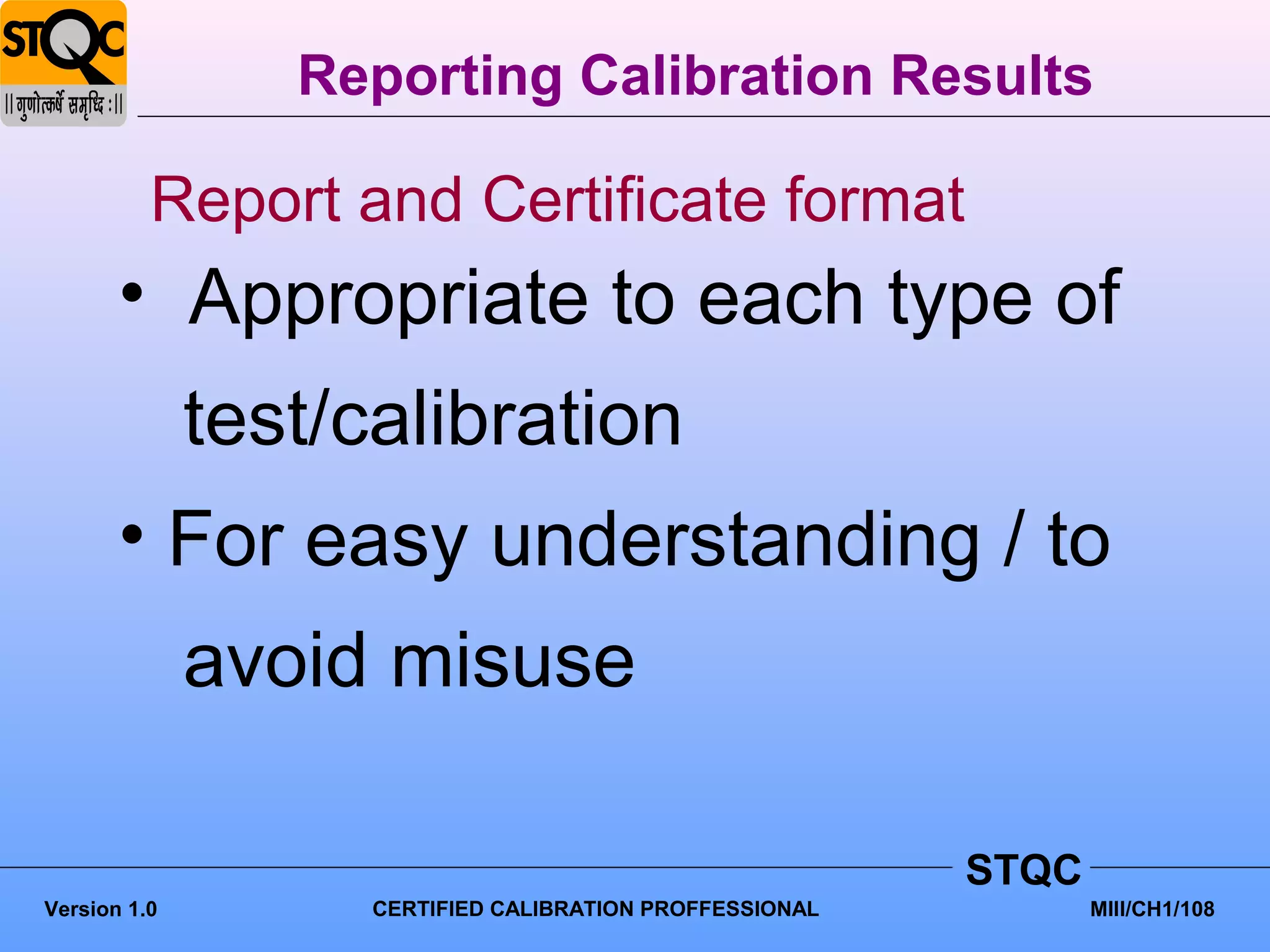 Reporting Calibration Results

          Report and Certificate format
       • Appropriate to each type of
              test/calibration
       • For easy understanding / to
              avoid misuse

                                                          STQC
Version 1.0         CERTIFIED CALIBRATION PROFFESSIONAL          MIII/CH1/108
 