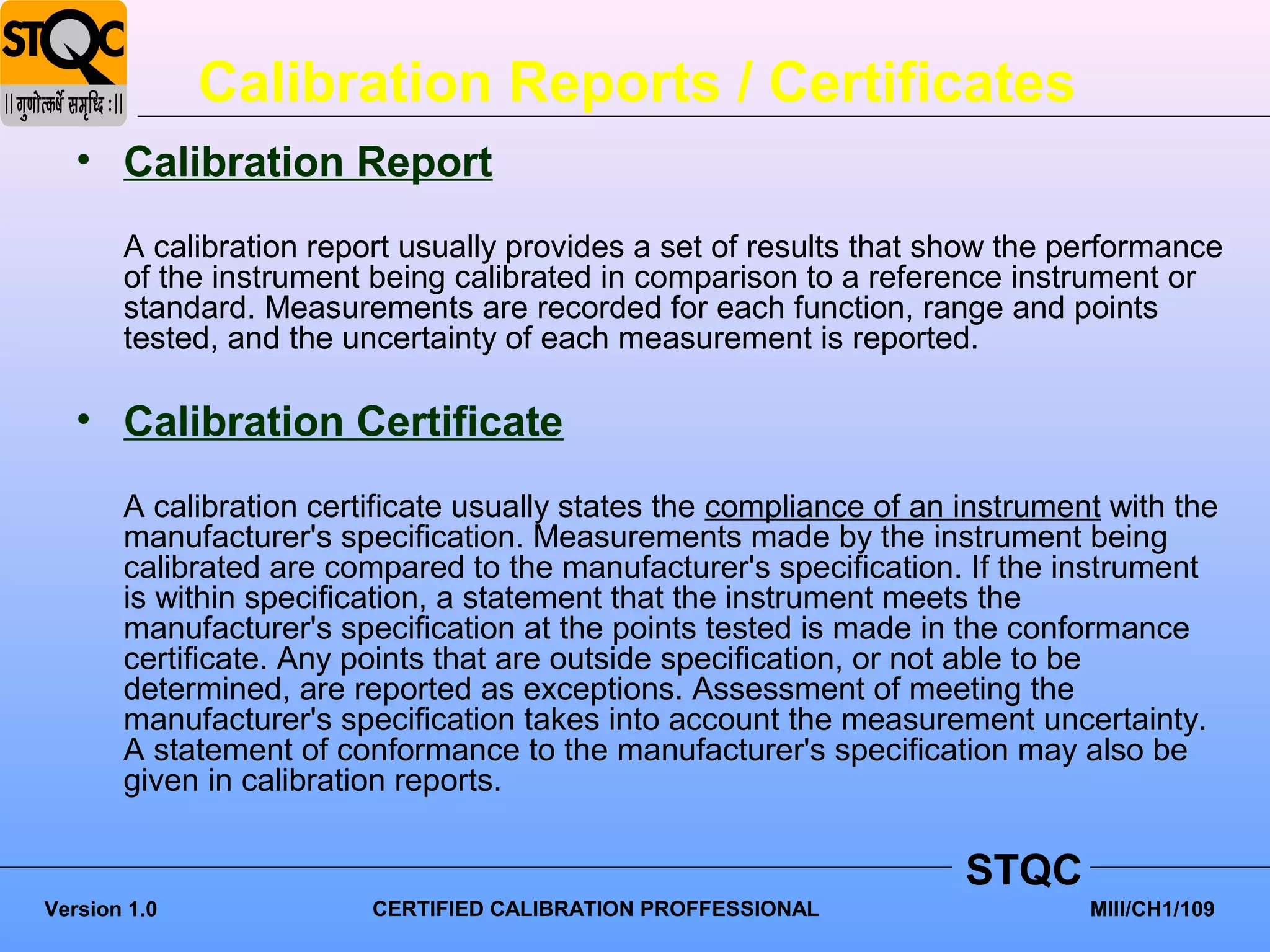 Calibration Reports / Certificates
   • Calibration Report
       A calibration report usually provides a set of results that show the performance
       of the instrument being calibrated in comparison to a reference instrument or
       standard. Measurements are recorded for each function, range and points
       tested, and the uncertainty of each measurement is reported.

   • Calibration Certificate
       A calibration certificate usually states the compliance of an instrument with the
       manufacturer's specification. Measurements made by the instrument being
       calibrated are compared to the manufacturer's specification. If the instrument
       is within specification, a statement that the instrument meets the
       manufacturer's specification at the points tested is made in the conformance
       certificate. Any points that are outside specification, or not able to be
       determined, are reported as exceptions. Assessment of meeting the
       manufacturer's specification takes into account the measurement uncertainty.
       A statement of conformance to the manufacturer's specification may also be
       given in calibration reports.

                                                                     STQC
Version 1.0              CERTIFIED CALIBRATION PROFFESSIONAL                  MIII/CH1/109
 