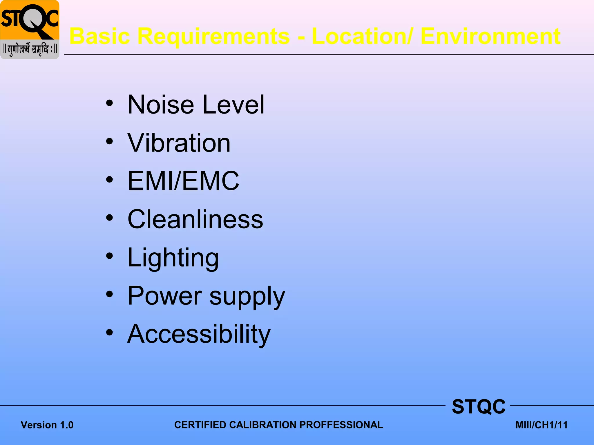 Basic Requirements - Location/ Environment

              •   Noise Level
              •   Vibration
              •   EMI/EMC
              •   Cleanliness
              •   Lighting
              •   Power supply
              •   Accessibility

                                                           STQC
Version 1.0          CERTIFIED CALIBRATION PROFFESSIONAL          MIII/CH1/11
 