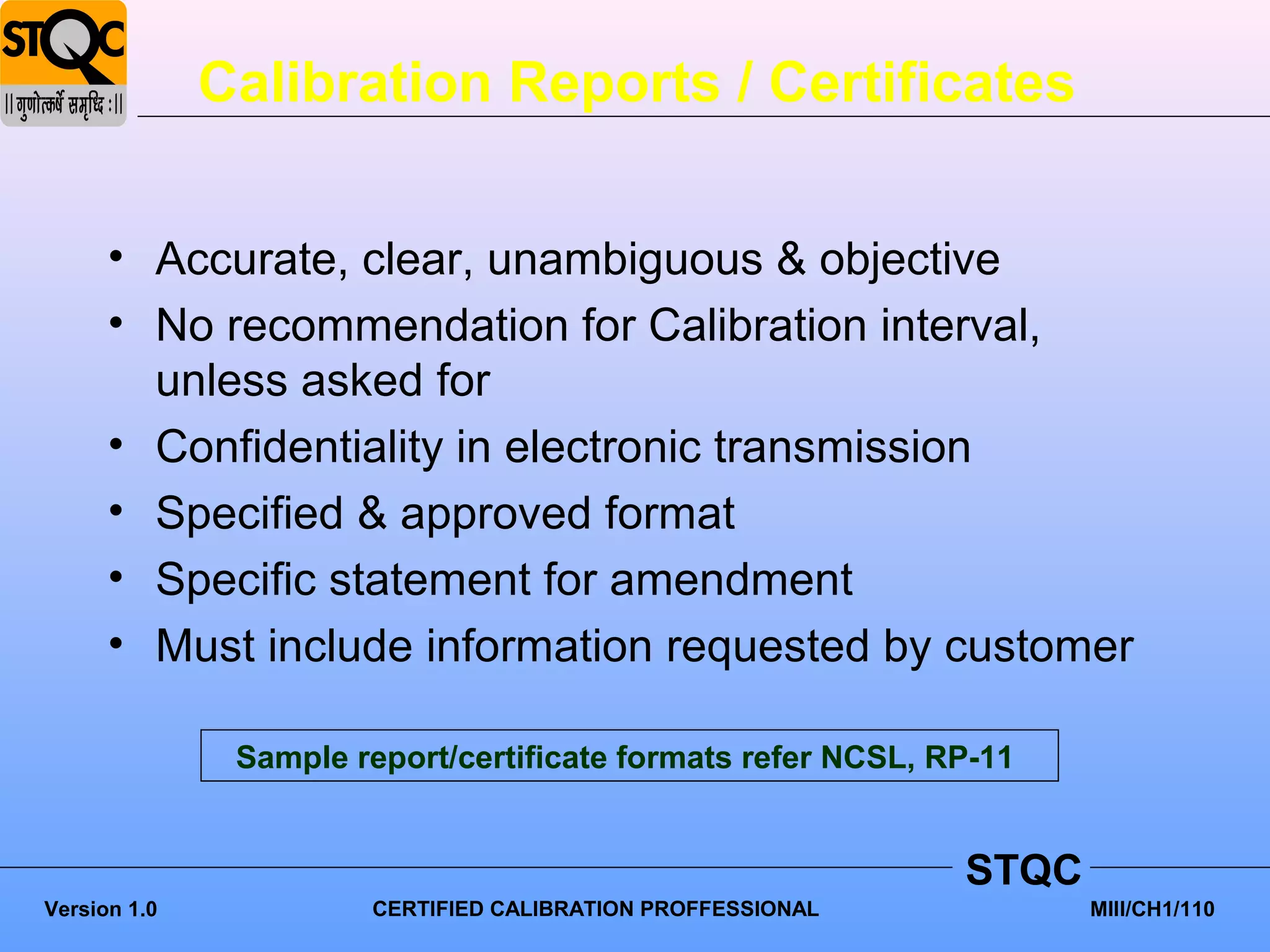 Calibration Reports / Certificates


      • Accurate, clear, unambiguous & objective
      • No recommendation for Calibration interval,
        unless asked for
      • Confidentiality in electronic transmission
      • Specified & approved format
      • Specific statement for amendment
      • Must include information requested by customer

               Sample report/certificate formats refer NCSL, RP-11


                                                              STQC
Version 1.0            CERTIFIED CALIBRATION PROFFESSIONAL           MIII/CH1/110
 