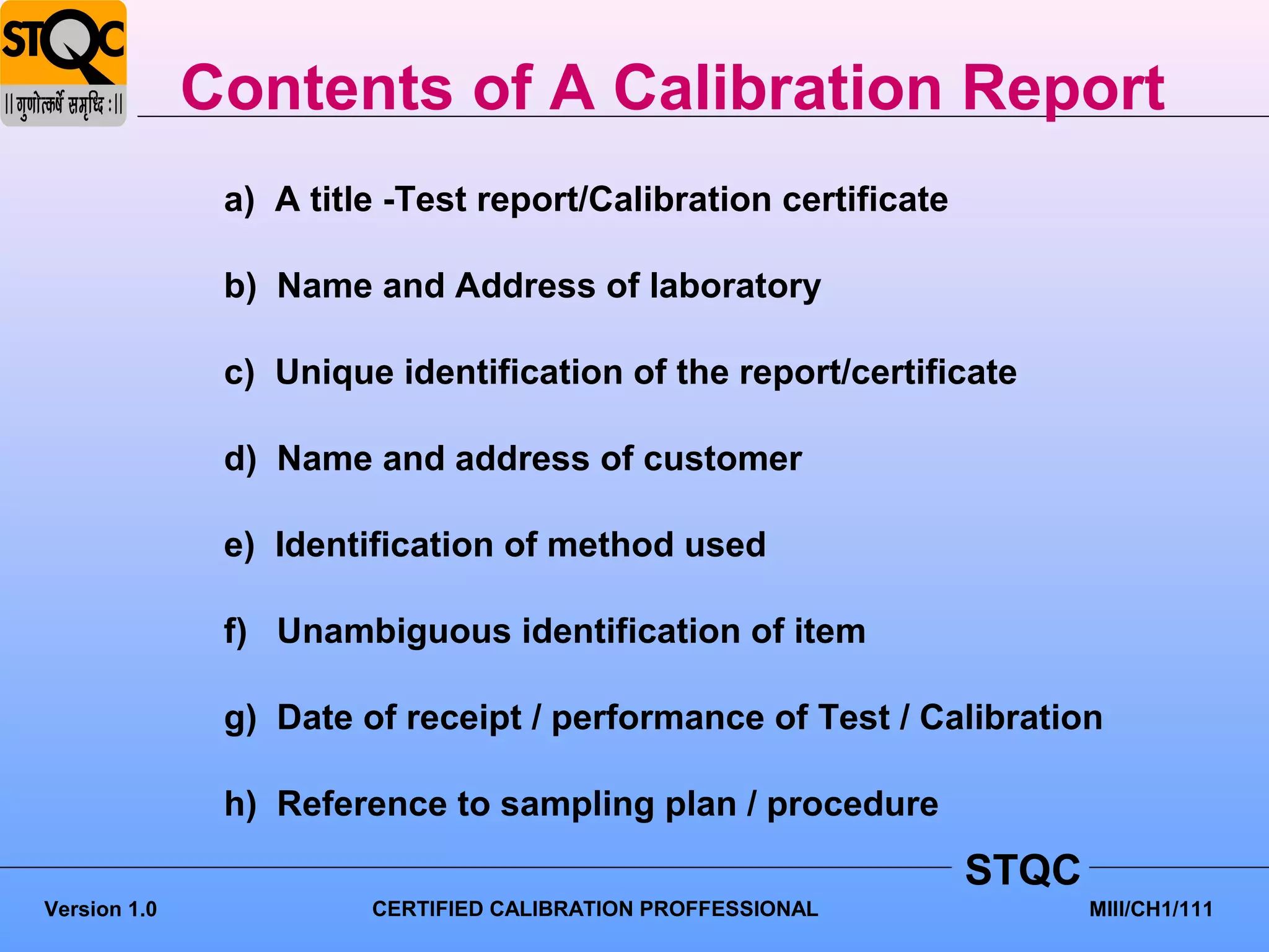 Contents of A Calibration Report
               a) A title -Test report/Calibration certificate

               b) Name and Address of laboratory

               c) Unique identification of the report/certificate

               d) Name and address of customer

               e) Identification of method used

               f) Unambiguous identification of item

               g) Date of receipt / performance of Test / Calibration

               h) Reference to sampling plan / procedure
                                                                 STQC
Version 1.0             CERTIFIED CALIBRATION PROFFESSIONAL             MIII/CH1/111
 